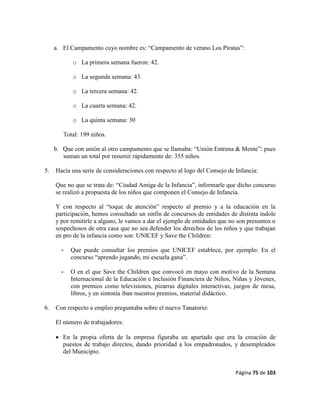 Página 75 de 103
a. El Campamento cuyo nombre es: “Campamento de verano Los Piratas”:
o La primera semana fueron: 42.
o La segunda semana: 43.
o La tercera semana: 42.
o La cuarta semana: 42.
o La quinta semana: 30
Total: 199 niños.
b. Que con unión al otro campamento que se llamaba: “Unión Entrena & Mente”: pues
suman un total por resumir rápidamente de: 355 niños.
5. Hacía una serie de consideraciones con respecto al logo del Consejo de Infancia:
Que no que se trata de: “Ciudad Amiga de la Infancia”, informarle que dicho concurso
se realizó a propuesta de los niños que componen el Consejo de Infancia.
Y con respecto al “toque de atención” respecto al premio y a la educación en la
participación, hemos consultado un sinfín de concursos de entidades de distinta índole
y por remitirle a alguno, le vamos a dar el ejemplo de entidades que no son presuntos o
sospechosos de otra casa que no sea defender los derechos de los niños y que trabajan
en pro de la infancia como son: UNICEF y Save the Children:
- Que puede consultar los premios que UNICEF establece, por ejemplo: En el
concurso “aprendo jugando, mi escuela gana”.
- O en el que Save the Children que convocó en mayo con motivo de la Semana
Internacional de la Educación e Inclusión Financiera de Niños, Niñas y Jóvenes,
con premios como televisiones, pizarras digitales interactivas, juegos de mesa,
libros, y en sintonía iban nuestros premios, material didáctico.
6. Con respecto a empleo preguntaba sobre el nuevo Tanatorio:
El número de trabajadores:
 En la propia oferta de la empresa figuraba un apartado que era la creación de
puestos de trabajo directos, dando prioridad a los empadronados, y desempleados
del Municipio.
 