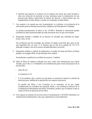 Página 76 de 103
 Informar que puestos en contacto con la empresa nos dicen que están llevando a
cabo una selección de personal en estos momentos para la contratación de una
persona para labores comerciales de pólizas de decesos y efectivamente que sea
empadronado en Santa Marta y a poder ser residiendo en Santa Marta.
7. Con respecto a la cuantía que este Ayuntamiento va a destinar a la resolución de la
subvención para las distintas asociaciones, hablamos de Participación Ciudadana.
La partida presupuestaria al efecto es de: 28.500 €. Resuelta la subvención pueden
consultar los datos pormenorizados de cada asociación una vez que esté resuelta.
8. Preguntaba también o hablaba de un Decreto de Alcaldía que calificaba de ilegal,
bueno, claro, en fin:
Fue un Decreto que fue corregido, fue erróneo, no ilegal, como bien dice, pero no fue
una ilegalidad sino un error. Y le diremos que no fue de la partida de: 82.119 €
dedicada a empleo, sino de la misma cantidad dedicada a inversión.
9. Preguntaba también si además de publicitarse el cambio de fecha del Pleno (el Pleno
pasado), en la página Web, se han utilizado otros medios:
Normalmente se publicita en el tablón de anuncios. También.
10. Sobre el Pleno de Infancia realizaba una serie, sobre unas afirmaciones que realizó
Alcalde, que si iba a ir a Valladolid a la Confederación para el tema del proyecto de la
Isla del Soto:
- ¿Han ido ya?
La respuesta es: Sí.
- Y si les podemos dar a conocer en qué punto se encuentra la puesta en marcha de
dicho proyecto, hablaba de la aprobación con respecto al proyecto:
Se aprobó por Pleno y por Comisión en su momento, en la que estaba
evidentemente los miembros de Izquierda Unida, y nos confirma el director de la
Confederación Hidrográfica del Duero, Presidente, perdón, que al finalizar el año se
estima el inicio de ejecución de las obras.
11. Con respecto al contrato de servicios entre el Ayuntamiento y AULOCE destinado a la
modernización administrativa, dice que explicáramos el procedimiento:
 