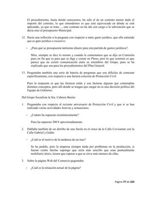 Página 77 de 103
El procedimiento, hasta donde conocemos, ha sido el de un contrato menor dado el
importe del contrato, lo que entendemos es que está equivocada en dónde se está
aplicando, ya que se trata…, este contrato no ha ido con cargo a la subvención que se
decía sino al presupuesto Municipal.
12. Hacía una reflexión a la pregunta con respecto a tanto gasto jurídico, que ella entiende
que es gato jurídico o excesivo:
- ¿Para qué se presupuesta tantísimo dinero para esta partida de gastos jurídicos?.
Mire, siempre se dice lo mismo y cuando le contestamos que se dijo en Comisión
pues en fin que es para que se diga y conste en Pleno, pero lo que creemos es que
parece que no existir comunicación entre su miembros del Grupo, pues se ha
explicado que son para los procedimientos del Plan General.
13. Preguntaba también una serie de batería de preguntas que son difíciles de contestar
específicamente, con respecto a una factura concreta de Protección Civil:
Pues la respuesta es que las facturas están y son facturas algunas que contemplan
distintos conceptos, pero allí donde se tengan que cargar no es una decisión política del
Equipo de Gobierno.
Del Grupo Socialista la Sra. Cabrera Benito
1. Preguntaba con respecto al reciente aniversario de Protección Civil y que si se han
realizado varias actividades festivas y actuaciones:
- ¿Cuánto ha supuesto económicamente?
Pues ha supuesto 500 € aproximadamente.
2. Hablaba también de un derribo de una farola en el cruce da la Calle Covisamar con la
Calle Gabriel y Galán:
- ¿Cuál es el motivo de la tardanza de un mes?
Se ha pedido, pero la empresa siempre tarda por problemas en la producción, si
fueran veinte farolas supongo que sería más sencillo que sean puntualmente
mobiliario único, tienen que esperar a que se sirva más número de ellas.
3. Sobre la página Web del Comercio peguntaba:
- ¿Cuál es la situación actual de la página?
 