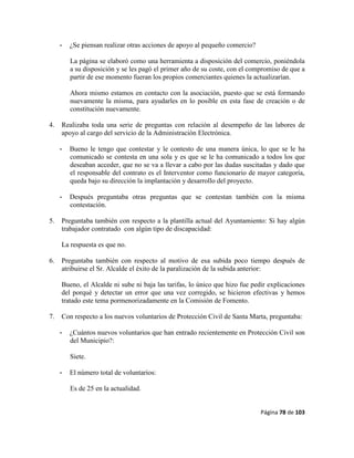 Página 78 de 103
- ¿Se piensan realizar otras acciones de apoyo al pequeño comercio?
La página se elaboró como una herramienta a disposición del comercio, poniéndola
a su disposición y se les pagó el primer año de su coste, con el compromiso de que a
partir de ese momento fueran los propios comerciantes quienes la actualizarían.
Ahora mismo estamos en contacto con la asociación, puesto que se está formando
nuevamente la misma, para ayudarles en lo posible en esta fase de creación o de
constitución nuevamente.
4. Realizaba toda una serie de preguntas con relación al desempeño de las labores de
apoyo al cargo del servicio de la Administración Electrónica.
- Bueno le tengo que contestar y le contesto de una manera única, lo que se le ha
comunicado se contesta en una sola y es que se le ha comunicado a todos los que
deseaban acceder, que no se va a llevar a cabo por las dudas suscitadas y dado que
el responsable del contrato es el Interventor como funcionario de mayor categoría,
queda bajo su dirección la implantación y desarrollo del proyecto.
- Después preguntaba otras preguntas que se contestan también con la misma
contestación.
5. Preguntaba también con respecto a la plantilla actual del Ayuntamiento: Si hay algún
trabajador contratado con algún tipo de discapacidad:
La respuesta es que no.
6. Preguntaba también con respecto al motivo de esa subida poco tiempo después de
atribuirse el Sr. Alcalde el éxito de la paralización de la subida anterior:
Bueno, el Alcalde ni sube ni baja las tarifas, lo único que hizo fue pedir explicaciones
del porqué y detectar un error que una vez corregido, se hicieron efectivas y hemos
tratado este tema pormenorizadamente en la Comisión de Fomento.
7. Con respecto a los nuevos voluntarios de Protección Civil de Santa Marta, preguntaba:
- ¿Cuántos nuevos voluntarios que han entrado recientemente en Protección Civil son
del Municipio?:
Siete.
- El número total de voluntarios:
Es de 25 en la actualidad.
 