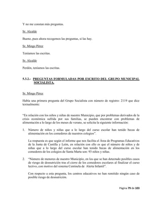 Página 79 de 103
Y no me constan más preguntas.
Sr. Alcalde
Bueno, pues ahora recogemos las preguntas, si las hay.
Sr. Mingo Pérez
Teníamos las escritas.
Sr. Alcalde
Perdón, teníamos las escritas.
5.3.2.- PREGUNTAS FORMULADAS POR ESCRITO DEL GRUPO MUNICIPAL
SOCIALISTA.
Sr. Mingo Pérez
Había una primera pregunta del Grupo Socialista con número de registro: 2119 que dice
textualmente:
“En relación con los niños y niñas de nuestro Municipio, que por problemas derivados de la
crisis económica sufrida por sus familias, se pueden encontrar con problemas de
alimentación a lo largo de los meses de verano, se solicita la siguiente información:
1. Número de niños y niñas que a lo largo del curso escolar han tenido becas de
alimentación en los comedores de nuestros colegios”.
La respuesta es que según el informe que nos facilita el Área de Programas Educativos
de la Junta de Castilla y León, en relación con ello es que el número de niños y de
niñas que a lo largo del curso escolar han tenido becas de alimentación en los
comedores de los colegios de Santa Marta son: 93 niños y niñas.
2. “Número de menores de nuestro Municipio, en los que se han detectado posibles casos
de riesgo de desnutrición tras el cierre de los comedores escolares al finalizar el curso
lectivo, con motivo del sistema Centinela de Alerta Infantil”.
Con respecto a esta pregunta, los centros educativos no han remitido ningún caso de
posible riesgo de desnutrición.
 