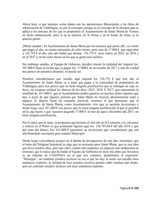 Página 8 de 103
Ahora bien, sí que tenemos serias dudas con las aportaciones Municipales a las obras de
urbanización de Valdelagua, no por el concepto, porque es el concepto de la derrama que se
aplica a los terrenos de los que es propietario el Ayuntamiento de Santa Marta de Tormes
en dicha urbanización, pero sí en la manera, en la forma y en el fondo de cómo se lo
quieren gastar.
¡Miren ustedes!. El Ayuntamiento de Santa Marta por los terrenos que posee allí, va a tener
que pagar al año, en cuotas mensuales de ocho meses, poco más de 17.000 €, que equivalen
a 136.755 € al año, este año habrá que abonar: 136.755 €, otros tantos en 2015, en 2016 y
en el 2017 y en los ocho meses en los que se giren esos recibos.
Sin embargo ustedes, el Equipo de Gobierno, deciden retener la totalidad del importe los:
547.000 € hasta el recibo que se pague los: 17.000 € de noviembre de 2017 y esto de verdad
nos parece un autentico desatino, no puede ser.
Nosotros entenderíamos que ustedes aquí trajeran los 136.755 € que este año el
Ayuntamiento de Santa Marta va a tener que pagar a la comunidad de propietarios de
Valdelagua, pero nos parece que no tiene ninguna justificación que se retengan en caja, es
decir, sin ninguna utilidad los dineros de los años: 2015, 2016 Y 2017, que representan la
totalidad de: 411.000 €, que el Ayuntamiento podría gastarse en muchas obras urgentes que
hay, a pesar de que algunos piensan que Santa Marta no necesita absolutamente nada y
algunos lo dijeron hasta en campaña electoral, nosotros sí que pensamos que el
Ayuntamiento de Santa Marta, como Ayuntamiento vivo que es necesita inversiones y
desde luego esos: 411.000 € nos parece que no tiene ninguna justificación el que se guarden
en la caja fuerte y que vayamos pagando 17.000 € al mes de aquí a diciembre del 2017, no
tiene ninguna justificación.
Por lo tanto, por lo tanto, la propuesta que hicimos el otro día en la Comisión y la volvemos
a reiterar en el Pleno es que solamente figuren aquí los: 136.755,04 € del año 2014 y que
del resto del dinero, los: 411.000 € pensemos en inversiones que consideramos que son
absolutamente necesarias para nuestro Municipio.
Desde luego coincidimos, porque en el debate de presupuestos de este año, insistimos, que
el tema del Polígono Industrial es algo que es necesario para Santa Marta, que es una obra
que lleva muchos años, pero que claro, cuanto más tardemos en empezar más tardaremos en
terminar, que lo único que ha traído el Equipo de Gobierno en estos tres años que llevamos
es un informe de CASTINSA en el que nos contaron, permítanme la expresión:
“Milongas”, en contratar estudios técnicos en eso sí que les doy la razón son ustedes unos
auténticos expertos, la utilidad de esos estudios técnicos pueden caber muchas más dudas,
pero en contratar estudios técnicos son unos auténticos expertos.
 
