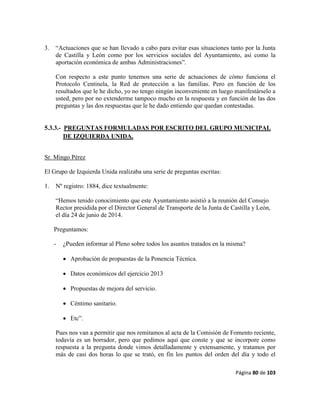 Página 80 de 103
3. “Actuaciones que se han llevado a cabo para evitar esas situaciones tanto por la Junta
de Castilla y León como por los servicios sociales del Ayuntamiento, así como la
aportación económica de ambas Administraciones”.
Con respecto a este punto tenemos una serie de actuaciones de cómo funciona el
Protocolo Centinela, la Red de protección a las familias. Pero en función de los
resultados que le he dicho, yo no tengo ningún inconveniente en luego manifestárselo a
usted, pero por no extenderme tampoco mucho en la respuesta y en función de las dos
preguntas y las dos respuestas que le he dado entiendo que quedan contestadas.
5.3.3.- PREGUNTAS FORMULADAS POR ESCRITO DEL GRUPO MUNICIPAL
DE IZQUIERDA UNIDA.
Sr. Mingo Pérez
El Grupo de Izquierda Unida realizaba una serie de preguntas escritas:
1. Nº registro: 1884, dice textualmente:
“Hemos tenido conocimiento que este Ayuntamiento asistió a la reunión del Consejo
Rector presidida por el Director General de Transporte de la Junta de Castilla y León,
el día 24 de junio de 2014.
Preguntamos:
- ¿Pueden informar al Pleno sobre todos los asuntos tratados en la misma?
 Aprobación de propuestas de la Ponencia Técnica.
 Datos económicos del ejercicio 2013
 Propuestas de mejora del servicio.
 Céntimo sanitario.
 Etc”.
Pues nos van a permitir que nos remitamos al acta de la Comisión de Fomento reciente,
todavía es un borrador, pero que pedimos aquí que conste y que se incorpore como
respuesta a la pregunta donde vimos detalladamente y extensamente, y tratamos por
más de casi dos horas lo que se trató, en fin los puntos del orden del día y todo el
 