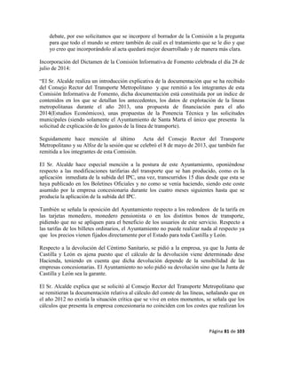 Página 81 de 103
debate, por eso solicitamos que se incorpore el borrador de la Comisión a la pregunta
para que todo el mundo se entere también de cuál es el tratamiento que se le dio y que
yo creo que incorporándolo al acta quedará mejor desarrollado y de manera más clara.
Incorporación del Dictamen de la Comisión Informativa de Fomento celebrada el día 28 de
julio de 2014:
“El Sr. Alcalde realiza un introducción explicativa de la documentación que se ha recibido
del Consejo Rector del Transporte Metropolitano y que remitió a los integrantes de esta
Comisión Informativa de Fomento, dicha documentación está constituida por un índice de
contenidos en los que se detallan los antecedentes, los datos de explotación de la líneas
metropolitanas durante el año 2013, una propuesta de financiación para el año
2014(Estudios Económicos), unas propuestas de la Ponencia Técnica y las solicitudes
municipales (siendo solamente el Ayuntamiento de Santa Marta el único que presenta la
solicitud de explicación de los gastos de la línea de transporte).
Seguidamente hace mención al último Acta del Consejo Rector del Transporte
Metropolitano y su Alfoz de la sesión que se celebró el 8 de mayo de 2013, que también fue
remitida a los integrantes de esta Comisión.
El Sr. Alcalde hace especial mención a la postura de este Ayuntamiento, oponiéndose
respecto a las modificaciones tarifarias del transporte que se han producido, como es la
aplicación inmediata de la subida del IPC, una vez, transcurridos 15 días desde que esta se
haya publicado en los Boletines Oficiales y no como se venía haciendo, siendo este coste
asumido por la empresa concesionaria durante los cuatro meses siguientes hasta que se
producía la aplicación de la subida del IPC.
También se señala la oposición del Ayuntamiento respecto a los redondeos de la tarifa en
las tarjetas monedero, monedero pensionista o en los distintos bonos de transporte,
pidiendo que no se apliquen para el beneficio de los usuarios de este servicio. Respecto a
las tarifas de los billetes ordinarios, el Ayuntamiento no puede realizar nada al respecto ya
que los precios vienen fijados directamente por el Estado para toda Castilla y León.
Respecto a la devolución del Céntimo Sanitario, se pidió a la empresa, ya que la Junta de
Castilla y León es ajena puesto que el cálculo de la devolución viene determinado dese
Hacienda, teniendo en cuenta que dicha devolución depende de la sensibilidad de las
empresas concesionarias. El Ayuntamiento no solo pidió su devolución sino que la Junta de
Castilla y León sea la garante.
El Sr. Alcalde explica que se solicitó al Consejo Rector del Transporte Metropolitano que
se remitieran la documentación relativa al cálculo del conste de las líneas, señalando que en
el año 2012 no existía la situación crítica que se vive en estos momentos, se señala que los
cálculos que presenta la empresa concesionaria no coinciden con los costes que realizan los
 