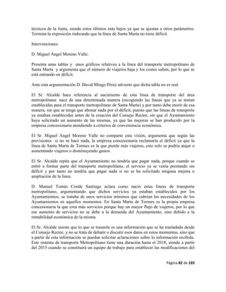 Página 82 de 103
técnicos de la Junta, siendo estos últimos más bajos ya que se ajustan a otros parámetros.
Termina la exposición indicando que la línea de Santa Marta no tiene déficit.
Intervenciones:
D. Miguel Ángel Moreno Valle:
Presenta unas tablas y unos gráficos relativos a la línea del transporte metropolitano de
Santa Marta y argumenta que el número de viajeros baja y los costes suben, por lo que se
está entrando en déficit.
Ante esta argumentación D. David Mingo Pérez advierte que dicha tabla no es real.
El Sr. Alcalde hace referencia al nacimiento de esta línea de transporte del área
metropolitana: nace de una determinada manera (recogiendo las líneas que ya se tenían
establecidas para el transporte metropolitano de Santa Marta) y por tanto debe morir de esa
manera, sin que se tenga que abonar nada por el déficit, puesto que las líneas de transporte
ya estaban establecidas antes de la creación del Consejo Rector, sin que el Ayuntamiento
haya solicitado un aumento de las mismas, ya que las mejoras se han producido por la
empresa concesionaria atendiendo a criterios de conveniencia económica.
El Sr. Miguel Ángel Moreno Valle no comparte esta visión, argumenta que según las
previsiones si no se hace nada, la empresa concesionaria reclamaría el déficit ya que la
línea de Santa Marta de Tormes es la que pierde más viajeros, esto solo se podría atajar o
aumentando viajeros o disminuyendo gastos.
El Sr. Alcalde repite que el Ayuntamiento no tendría que pagar nada, porque cuando se
entró a formar parte del transporte metropolitano, el servicio ya se venía prestando sin
déficit y por tanto no tendría que pagar nada si no se ha solicitado ninguna mejora o
ampliación de la línea.
D. Manuel Tomás Conde Santiago aclara como nació estas líneas de transporte
metropolitano, argumentando que dichos servicios ya estaban establecidos por los
Ayuntamientos, se trataba de unos servicios mínimos que cubrían las necesidades de los
Ayuntamientos en aquellos momentos. En Santa Marta de Tormes es la propia empresa
concesionaria la que crea más servicios porque hay un mayor flujo de viajeros, por lo que
ese aumento de servicios no se debe a la demanda del Ayuntamiento, sino debido a la
rentabilidad económica de la misma.
El Sr. Alcalde insiste que lo que se trasmite es una información que se ha trasladado desde
el Consejo Rector, y no se trata de debatir o discutir esos datos en estos momentos, sino que
a partir de esta información se puedan solicitar aclaraciones sobre lo información recibida.
Este sistema de transporte Metropolitano tiene una duración hasta el 2018, siendo a partir
del 2015 cuando se constituirá un equipo de trabajo para establecer las modificaciones del
 