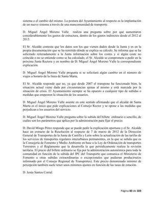 Página 83 de 103
sistema o el cambio del mismo. La postura del Ayuntamiento al respecto es la implantación
de un nuevo sistema a través de una mancomunidad de transporte.
D. Miguel Ángel Moreno Valle realiza una pregunta sobre por qué aumentaron
considerablemente los gastos de estructura, dentro de los gastos indirectos desde el 2012 al
2013.
El Sr. Alcalde contesta que los datos son los que vienen dados desde la Junta y es en la
propia documentación que se ha remitido dónde se explica su cálculo. Se informa que se ha
solicitado reiteradamente a la Junta información sobre los costes y si algún coste no
coincide o no se entiende como se ha calculado, el Sr. Alcalde se compromete a pedir en la
próxima Junta Rectora y en nombre de D. Miguel Ángel Moreno Valle la correspondiente
explicación.
D. Miguel Ángel Moreno Valle pregunta si se solicitará algún cambio en el número de
viajes u horario de la línea de Santa Marta.
El Sr. Alcalde responde que no, ya que desde 2007 el transpone ha funcionado bien, la
situación actual viene dada por circunstancias ajenas al mismo y está marcada por la
situación de crisis. El Ayuntamiento siempre se ha opuesto a cualquier tipo de subidas o
medidas que empeoren la situación de los usuarios.
D. Miguel Ángel Moreno Valle asiente en este sentido afirmando que el alcalde de Santa
Marta es el único que pide explicaciones al Consejo Rector y se opone a las medidas que
perjudican a los usuarios del servicio.
D. Miguel Ángel Moreno Valle pregunta sobre la subida del billete ordinario o sencillo, de
cuáles son los parámetros que aplica por la administración para fijar el precio.
D. David Mingo Pérez responde que se puede pedir la explicación oportuna y el Sr. Alcalde
hace un extracto de la Resolución al respecto de 7 de marzo de 2012 de la Dirección
General de Transportes de la Junta de Castilla y León sobre la actualización de las tarifas de
los servicios de transportes regulares interurbanos permanentes, en la que se señala que es
la Consejería de Fomento y Medio Ambiente en base a la Ley de Ordenación de transportes
Terrestres y el Reglamento que la desarrolla la que periódicamente realiza la revisión
tarifaria. El precio del billete ordinario se fija por la administración autonómica para toda la
comunidad en función de la subida del IPC del Transporte que comunica el Ministerio de
Fomento u otras subidas extraordinarias o excepcionales que pudieran producirse(es
informado por el Consejo Regional de Transportes). Este precio denominado mínimo de
percepción también suele tener unos mínimos ajustes en función de las tasas de estación.
D. Jesús Santos Corral:
 
