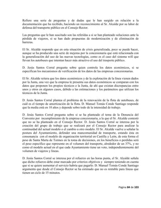 Página 84 de 103
Refiere una serie de preguntas y de dudas que le han surgido en relación a la
documentación que ha recibido, haciendo un reconocimiento al Sr. Alcalde por su labor de
defensa del transporte público en el Consejo Rector.
Las preguntas que le han suscitado son las referidas a si se han planteado soluciones ante la
pérdida de viajeros, si se han dado propuestas de modernización y de eliminación de
barreras.
El Sr. Alcalde responde que en esta situación de crisis generalizada, poco se puede hacer,
aunque se ha producido una serie de mejoras por la concesionaria que está relacionada con
la generalización del uso de las nuevas tecnologías, como es el caso del sistema wifi que
llevan los autobuses que intentan hacer más atractivo el uso del trasporte público.
D. Jesús Santos Corral pregunta sobre quien controla los datos económicos, si se
especifican los mecanismos de verificación de los datos de las empresas concesionarias.
El Sr. Alcalde reitera que los datos económicos y de la explotación de la línea vienen dados
por la Junta, una vez que la empresa le presenta sus datos económicos se comparan con los
datos que proponen los propios técnicos e la Junta, de ahí que existan discrepancias entre
unos y otros en algunos casos, debido a las estimaciones y los parámetros que utilizan los
técnicos de la Junta.
D. Jesús Santos Corral plantea el problema de la renovación de la flota de autobuses, de
cuál es el tiempo de amortización de la flota. D. Manuel Tomás Conde Santiago responde
que la media está en 10 años y depende sobre todo de la intensidad de trabajo.
D. Jesús Santos Corral pregunta sobre si se ha planteado el tema de la Denuncia del
Convenio por incumplimiento de la empresa concesionaria, a la que el Sr. Alcalde contestó
que no se ha planteado en el Consejo Rector. D. Jesús Santos Corral se interesa por la
creación del grupo de trabajo que se realizará por el Consejo Rector para analizar la
continuidad del actual modelo o el cambio a otro modelo. El Sr. Alcalde vuelve a señalar la
postura del Ayuntamiento, defender una mancomunidad de transporte, estando ésta en
consonancia con el modelo de organización territorial en Castilla y León, de esta forma el
peso de Santa Marta de Tormes en la toma de decisiones, en los beneficios o perdidas será
el peso específico que represente en el volumen del transporte, alrededor de un 37%, y no
como el modelo actual en el que cada Ayuntamiento tiene un voto, independientemente del
volumen de viajeros y líneas.
D. Jesús Santos Corral se interesa por el refuerzo en las horas punta, el Sr. Alcalde señala
que dicho refuerzo debe estar marcado por criterios objetivos y siempre teniendo en cuenta
que si se quiere aumentar el servicio habría que pagarlo. D. Manuel Tomás Conde Santiago
argumenta que desde el Consejo Rector se ha estimado que no es rentable para líneas que
tienen un ciclo de 15 minutos.
 