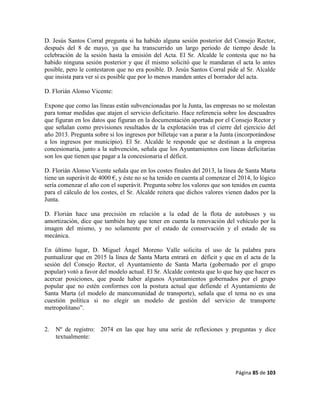 Página 85 de 103
D. Jesús Santos Corral pregunta si ha habido alguna sesión posterior del Consejo Rector,
después del 8 de mayo, ya que ha transcurrido un largo periodo de tiempo desde la
celebración de la sesión hasta la emisión del Acta. El Sr. Alcalde le contesta que no ha
habido ninguna sesión posterior y que él mismo solicitó que le mandaran el acta lo antes
posible, pero le contestaron que no era posible. D. Jesús Santos Corral pide al Sr. Alcalde
que insista para ver si es posible que por lo menos manden antes el borrador del acta.
D. Florián Alonso Vicente:
Expone que como las líneas están subvencionadas por la Junta, las empresas no se molestan
para tomar medidas que atajen el servicio deficitario. Hace referencia sobre los descuadres
que figuran en los datos que figuran en la documentación aportada por el Consejo Rector y
que señalan como previsiones resultados de la explotación tras el cierre del ejercicio del
año 2013. Pregunta sobre si los ingresos por billetaje van a parar a la Junta (incorporándose
a los ingresos por municipio). El Sr. Alcalde le responde que se destinan a la empresa
concesionaria, junto a la subvención, señala que los Ayuntamientos con líneas deficitarias
son los que tienen que pagar a la concesionaria el déficit.
D. Florián Alonso Vicente señala que en los costes finales del 2013, la línea de Santa Marta
tiene un superávit de 4000 €, y éste no se ha tenido en cuenta al comenzar el 2014, lo lógico
sería comenzar el año con el superávit. Pregunta sobre los valores que son tenidos en cuenta
para el cálculo de los costes, el Sr. Alcalde reitera que dichos valores vienen dados por la
Junta.
D. Florián hace una precisión en relación a la edad de la flota de autobuses y su
amortización, dice que también hay que tener en cuenta la renovación del vehículo por la
imagen del mismo, y no solamente por el estado de conservación y el estado de su
mecánica.
En último lugar, D. Miguel Ángel Moreno Valle solicita el uso de la palabra para
puntualizar que en 2015 la línea de Santa Marta entrará en déficit y que en el acta de la
sesión del Consejo Rector, el Ayuntamiento de Santa Marta (gobernado por el grupo
popular) votó a favor del modelo actual. El Sr. Alcalde contesta que lo que hay que hacer es
acercar posiciones, que puede haber algunos Ayuntamientos gobernados por el grupo
popular que no estén conformes con la postura actual que defiende el Ayuntamiento de
Santa Marta (el modelo de mancomunidad de transporte), señala que el tema no es una
cuestión política si no elegir un modelo de gestión del servicio de transporte
metropolitano”.
2. Nº de registro: 2074 en las que hay una serie de reflexiones y preguntas y dice
textualmente:
 