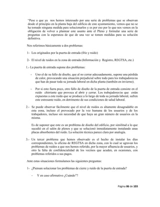 Página 86 de 103
“Pese a que ya nos hemos interesado por una serie de problemas que se observan
desde el principio en la planta baja del edificio de este ayuntamiento, vemos que no se
ha tomado ninguna medida para solucionarlos y es por eso por lo que nos vemos en la
obligación de volver a plantear este asunto ante el Pleno y formular una serie de
preguntas con la esperanza de que de una vez se tomen medidas para su solución
definitiva.
Nos referimos básicamente a dos problemas:
1- Los originados por la puerta de entrada (frío y ruido)
2- El nivel de ruidos en la zona de entrada (Información y Registro, REGTSA, etc.)
1.- La puerta de entrada supone dos problemas:
- Uno el de su fallo de diseño, que al no cerrar adecuadamente, supone una pérdida
de calor, provocando una situación perjudicial sobre todo para los trabajadores/as
que han de pasar toda su jornada laboral en dicha planta (también en invierno).
- Por si esto fuera poco, otro fallo de diseño de la puerta de entrada consiste en el
ruido chirriante que provoca al abrir y cerrar. Los trabajadores/as que están
expuestas a este ruido que se produce a lo largo de toda su jornada laboral, sufren
este estresante ruido, en detrimento de sus condiciones de salud laboral.
2.- Se puede observar fácilmente que el nivel de ruidos es altamente desagradable en
esta zona, incluso el provocado por la voz humana de los usuarios y de los
trabajadores, incluso sin necesidad de que haya un gran número de usuarios en la
misma.
Es de suponer que este es un problema de diseño del edificio, por similitud a lo que
sucedió en el salón de plenos y que se solucionó inmediatamente instalando unas
placas absorbentes del ruido. La solución técnica parece clara por analogía.
3.- Un tercer problema que hemos observado es el hecho de instalar los días
correspondientes, la oficina de REGTSA en dicha zona, con lo cual se agravan los
problemas de ruidos a que nos hemos referido, por la mayor afluencia de usuarios, y
otro la falta de confidencialidad de los vecinos que acuden, en ocasiones, con
problemas referidos a sus pagos.
Ante estas situaciones formulamos las siguientes preguntas:
1- ¿Piensan solucionar los problemas de cierre y ruido de la puerta de entrada?
- Y en caso afirmativo ¿Cuándo”?
 