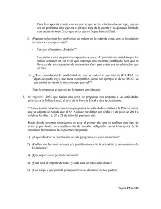 Página 87 de 103
Pues la respuesta a todo esto es que sí, que se ha solucionado ese tope, que no
era un problema sino que era el propio tope de la puerta y ha quedado limitado
con un previo tope físico que evita que se llegue hasta el final.
2- ¿Piensan solucionar los problemas de ruidos en la referida zona, con la instalación
de paneles o cualquier otra?
- En caso afirmativo: ¿Cuándo”?
En cuanto a esta pregunta la respuesta es que el Arquitecto no consideró que los
ruidos alcancen un tal nivel que suponga una molestia justificada para que se
lleve a cabo una actuación de insonorización o para evitar esa reverberación que
se dice.
3- ¿”Han considerado la posibilidad de que se instale el servicio de REGTSA, en
algún despacho cuyo uso fuese compatible, como por ejemplo el de la OMIC, ya
que ambos servicios lo son a tiempo parcial”?
Pues la respuesta es que no, no lo hemos considerado.
3. Nº registro: 2075 que hacían una serie de preguntas con respecto a las actividades
relativas a la Policía Local, al acto de la Policía Local y dice textualmente:
“Hemos tenido conocimiento de un programa de actividades relativo a la Policía Local,
que se adjunta al Saluda que el Sr. Alcalde me dirige con fecha 10 de julio de 2014 a
celebrar los días 19, 20 y 21 de julio del presente año.
Hasta donde nosotros recordamos es este el primer año que se realizan este tipo de
actos y por tanto, en cumplimiento de nuestra obligación como Concejales de la
oposición formulamos las siguientes preguntas:
1) ¿A qué obedece la celebración de este programa, en estos momentos?
2) ¿Cuáles son las motivaciones y/o justificaciones de la necesidad y conveniencia de
los mismos?
3) ¿Qué objetivos se pretende alcanzar?
4) ¿Cuál será el importe de todas y cada una de estas actividades?
5) ¿Con cargo a que partida presupuestaria se abonarán dichos gastos?
 