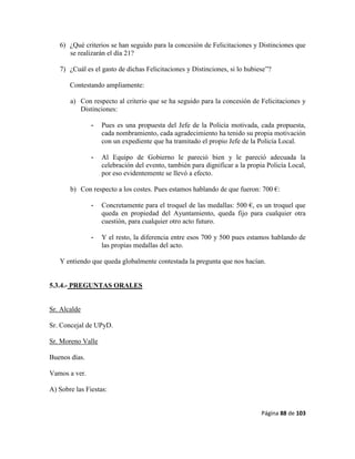 Página 88 de 103
6) ¿Qué criterios se han seguido para la concesión de Felicitaciones y Distinciones que
se realizarán el día 21?
7) ¿Cuál es el gasto de dichas Felicitaciones y Distinciones, si lo hubiese”?
Contestando ampliamente:
a) Con respecto al criterio que se ha seguido para la concesión de Felicitaciones y
Distinciones:
- Pues es una propuesta del Jefe de la Policía motivada, cada propuesta,
cada nombramiento, cada agradecimiento ha tenido su propia motivación
con un expediente que ha tramitado el propio Jefe de la Policía Local.
- Al Equipo de Gobierno le pareció bien y le pareció adecuada la
celebración del evento, también para dignificar a la propia Policía Local,
por eso evidentemente se llevó a efecto.
b) Con respecto a los costes. Pues estamos hablando de que fueron: 700 €:
- Concretamente para el troquel de las medallas: 500 €, es un troquel que
queda en propiedad del Ayuntamiento, queda fijo para cualquier otra
cuestión, para cualquier otro acto futuro.
- Y el resto, la diferencia entre esos 700 y 500 pues estamos hablando de
las propias medallas del acto.
Y entiendo que queda globalmente contestada la pregunta que nos hacían.
5.3.4.- PREGUNTAS ORALES
Sr. Alcalde
Sr. Concejal de UPyD.
Sr. Moreno Valle
Buenos días.
Vamos a ver.
A) Sobre las Fiestas:
 