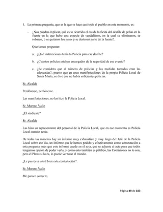 Página 89 de 103
1. La primera pregunta, que es la que se hace casi todo el pueblo en este momento, es:
- ¿Nos pueden explicar, qué es lo ocurrido el día de la fiesta del desfile de peñas en la
fuente en la que hubo una especie de vandalismo, en la cual se eliminaron, se
robaron, o se quitaron los patos y se destrozó parte de la fuente?.
Queríamos preguntar:
a. ¿Qué instrucciones tenía la Policía para ese desfile?
b. ¿Cuántos policías estaban encargados de la seguridad de ese evento?
c. ¿Se considera que el número de policías y las medidas tomadas eran las
adecuadas?, puesto que en unas manifestaciones de la propia Policía Local de
Santa Marta, se dice que no había suficientes policías.
Sr. Alcalde
Perdóneme, perdóneme.
Las manifestaciones, no las hizo la Policía Local.
Sr. Moreno Valle
¿El sindicato?
Sr. Alcalde
Las hizo un representante del personal de la Policía Local, que en ese momento es Policía
Local cuando actúa.
De todas las maneras hay un informe muy exhaustivo y muy largo del Jefe de la Policía
Local sobre ese día, un informe que le hemos pedido y efectivamente como contestación a
esta pregunta pues que este informe quede en el acta, que se adjunte al acta para que todos
tengamos opción de poder verla, y como esto también es público, las Comisiones no lo son,
pero el Pleno sí lo es, lo puede ver todo el mundo.
¿Le parece a usted bien esta contestación?.
Sr. Moreno Valle
Me parece correcto.
 