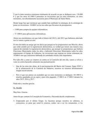 Página 9 de 103
Y por lo tanto nosotros estaríamos totalmente de acuerdo en que se dediquen esos: 136.000
€ y que los otros 411.000 € pensemos en inversiones que en estos momentos, en estos
momentos, son absolutamente necesarias para el Municipio de Santa Marta.
Desde luego hay que reconocer que ustedes han cambiado la estrategia, de la estrategia de
poner en inversiones: 10.000 € en los tres años que llevamos de presupuestos:
- 5.000 para compra de equipos informáticos.
- Y 5.000 € para aplicaciones informáticas.
Ahora nos encontramos con que todo el dinero del 2012 y del 2013 que habíamos ahorrado
nos lo vamos a gastar en esto.
El otro día había un amigo que me decía que porqué no les proponíamos una Moción, ahora
que están ustedes por la regeneración democrática, es verdad que tienen una manera muy
especial de entender la regeneración democrática, que porqué no proponíamos que hubiera
Elecciones Municipales todos los años y habiendo Elecciones Municipales todos los años
seguramente el Equipo de Gobierno, las inversiones que trajeran no serían solamente de:
10.000 € sino que estaríamos hablando de cantidades mucho más importantes.
Por todo ello y como ya votamos en contra en la Comisión del otro día, vamos a volver a
votar en contra haciendo solamente una puntualización:
- Que de las otras dos obras, de la pavimentación del Barrio del Carmen, Signo XXV y
de la urbanización de la Carretera de Naharros, nosotros no tenemos absolutamente
ningún inconveniente.
- Pero sí que nos parece un escándalo que en estos momentos se dediquen: 411.000 € a
tenerlos guardados en un cajón y para irlos pagando: 17.000 € en 17.000 € durante los
años 2015, 2016 y 2017.
Nada más y muchas gracias.
Sr. Alcalde
Muy bien. Gracias.
Antes de que conteste la Concejala de Economía y Hacienda decirle simplemente:
1- Empezando por el último Grupo. Lo hacemos porque nosotros no sabemos, ni
conocemos, so pena que usted lo conozca, cuáles van a ser los remanentes, si los
 
