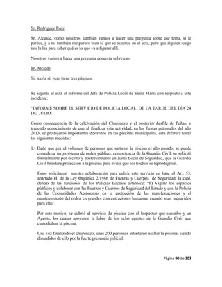 Página 90 de 103
Sr. Rodríguez Ruiz
Sr. Alcalde, como nosotros también vamos a hacer una pregunta sobre ese tema, si le
parece, y a mí también me parece bien lo que se acuerde en el acta, pero que alguien luego
nos la lea para saber qué es lo que va a figurar allí.
Nosotros vamos a hacer una pregunta concreta sobre eso.
Sr. Alcalde
Si, leerla sí, pero tiene tres páginas.
Se adjunta al acta el informe del Jefe de Policía Local de Santa Marta con respecto a este
incidente:
“INFORME SOBRE EL SERVICIO DE POLICIA LOCAL DE LA TARDE DEL DÍA 24
DE JULIO:
Como consecuencia de la celebración del Chupinazo y el posterior desfile de Peñas, y
teniendo conocimiento de que al finalizar esta actividad, en las fiestas patronales del año
2013, se produjeron importantes destrozos en las piscinas municipales, esta Jefatura tomó
las siguientes medidas:
1.- Dado que por el volumen de personas que saltaron la piscina el año pasado, se puede
considerar un problema de orden público, competencia de la Guardia Civil, se solicitó
formalmente por escrito y posteriormente en Junta Local de Seguridad, que la Guardia
Civil brindara protección a la piscina para evitar que los hechos se reprodujeran.
Estos solicitaron nuestra colaboración para cubrir este servicio en base al Art. 53,
apartado H, de la Ley Orgánica 2/1986 de Fuerzas y Cuerpos de Seguridad, la cual,
dentro de las funciones de los Policías Locales establece: “h) Vigilar los espacios
públicos y colaborar con las Fuerzas y Cuerpos de Seguridad del Estado y con la Policía
de las Comunidades Autónomas en la protección de las manifestaciones y el
mantenimiento del orden en grandes concentraciones humanas, cuando sean requeridos
para ello”.
Por este motivo, se cubrió el servicio de piscina con el Inspector que suscribe y un
Agente, los cuales apoyaron la labor de los ocho agentes de la Guardia Civil que
custodiaban la piscina.
Una vez finalizado el chupinazo, unas 200 personas intentaron asaltar la piscina, siendo
disuadidos de ello por la fuerte presencia policial.
 