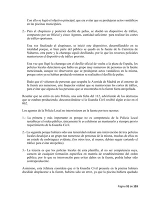 Página 91 de 103
Con ello se logró el objetivo principal, que era evitar que se produjeran actos vandálicos
en las piscinas municipales.
2.- Para el chupinazo y posterior desfile de peñas, se diseñó un dispositivo de tráfico,
compuesto por un Oficial y cinco Agentes, cantidad suficiente para realizar los cortes
de tráfico oportunos.
Una vez finalizado el chupinazo, se inició este dispositivo, desarrollándolo en su
totalidad porque, si bien parte del público se quedó en la fuente de la Carretera de
Naharros, otra parte y la charanga siguió desfilando, por lo que los recursos policiales
mantuvieron el dispositivo de tráfico previsto.
Una vez que llegó la charanga con el desfile oficial de vuelta a la plaza de España, los
policías locales detectaron que había un grupo muy numeroso de personas en la fuente
mencionada, aunque no observaron que se produjeran actos vandálicos en la misma,
porque estos ya se habían producido mientras se realizaba el desfile de peñas.
Dado que el volumen de personas que ocupaba la Avenida de Madrid en el entorno de
la fuente era numeroso, este Inspector ordenó que se mantuvieran los cortes de tráfico,
para evitar que alguna de las personas que se encontraba en la fuente fuera atropellada.
Reseñar que no entró en esta Policía, una sola ficha del 112, advirtiendo de los destrozos
que se estaban produciendo, desconociéndose si la Guardia Civil recibió algún aviso en el
062.
Los agentes de la Policía Local no intervinieron en la fuente por tres razones:
1.- La primera y más importante es porque no es competencia de la Policía Local
restablecer el orden público, únicamente lo es colaborar en mantenerlo y siempre previo
requerimiento de la Guardia Civil.
2.- La segunda porque hubiera sido una temeridad ordenar una intervención de tres policías
locales desalojar a un grupo tan numeroso de personas de la misma, muchas de ellas en
un estado de embriaguez evidente, (los otros tres, al menos, debían seguir cortando el
tráfico para evitar atropellos).
3.- La tercera es que los policías locales de esta plantilla, al no ser competencia suya,
carecen de cualquier formación específica en materia de restablecimiento del orden
público, por lo que su intervención para evitar daños en la fuente, podría haber sido
contraproducente.
Asimismo, esta Jefatura considera que si la Guardia Civil presente en la piscina hubiera
decidido desplazarse a la fuente, hubiera sido un error, ya que la piscina hubiera quedado
 