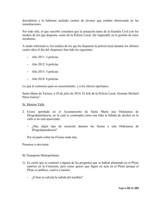 Página 92 de 103
descubierta y la hubieran asaltado cientos de jóvenes que estaban observando en las
inmediaciones.
Por todo ello, el que suscribe considera que la actuación tanto de la Guardia Civil con los
medios de los que disponía, como de la Policía Local, fue impecable en la gestión de estos
incidentes.
A modo informativo, los medios de los que ha dispuesto la policía local durante los últimos
cuatro años el día del chupinazo han sido los siguientes:
- Año 2011: 3 policías
- Año 2012: 4 policías
- Año 2013: 5 policías
- Año 2014: 8 policías
Lo que le comunico para su conocimiento y a los efectos oportunos.
Santa Marta de Tormes, a 28 de julio de 2014. El Jefe de la Policía Local: Germán Michael
Pérez García”.
Sr. Moreno Valle
2. Existe aprobada en el Ayuntamiento de Santa Marta una Ordenanza de
Drogodependencia, en la cual se contempla como una falta la bebida de alcohol en la
calle si no está autorizado:
- ¿Hay algún tipo de exención durante las fiestas a esta Ordenanza de
Drogodependencia?
Por mi parte sobre las Fiestas nada más.
Pasamos a otro tema.
B) Transporte Metropolitano:
1) Es cierto que se contestó a alguna de las preguntas que se habían planteado en el Pleno
anterior en la Comisión, pero como quiero que figure en acta en el Pleno porque el
Pleno es público, vuelvo a insistir:
- ¿Cómo se calcula la subida del autobús?
 