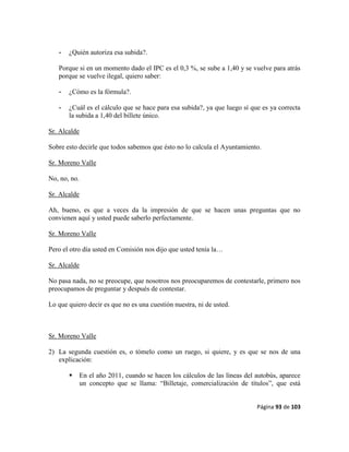 Página 93 de 103
- ¿Quién autoriza esa subida?.
Porque si en un momento dado el IPC es el 0,3 %, se sube a 1,40 y se vuelve para atrás
porque se vuelve ilegal, quiero saber:
- ¿Cómo es la fórmula?.
- ¿Cuál es el cálculo que se hace para esa subida?, ya que luego sí que es ya correcta
la subida a 1,40 del billete único.
Sr. Alcalde
Sobre esto decirle que todos sabemos que ésto no lo calcula el Ayuntamiento.
Sr. Moreno Valle
No, no, no.
Sr. Alcalde
Ah, bueno, es que a veces da la impresión de que se hacen unas preguntas que no
convienen aquí y usted puede saberlo perfectamente.
Sr. Moreno Valle
Pero el otro día usted en Comisión nos dijo que usted tenía la…
Sr. Alcalde
No pasa nada, no se preocupe, que nosotros nos preocuparemos de contestarle, primero nos
preocupamos de preguntar y después de contestar.
Lo que quiero decir es que no es una cuestión nuestra, ni de usted.
Sr. Moreno Valle
2) La segunda cuestión es, o tómelo como un ruego, si quiere, y es que se nos de una
explicación:
 En el año 2011, cuando se hacen los cálculos de las líneas del autobús, aparece
un concepto que se llama: “Billetaje, comercialización de títulos”, que está
 