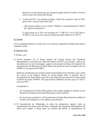 Página 94 de 103
descrito en un documento que nos entrega la propia Junta de Castilla y León de
cómo se hace este cálculo del billetaje.
 A partir del 2011, ese concepto se llama: “Gastos de estructura”, para el 2012,
para el 2013 y para el cálculo del 2014.
- ¿Me quieren explicar si es lo mismo “billetaje y comercialización de títulos”
que “gastos de estructura”?.
Lo digo porque en el 2011 este concepto era: 11.406,74 € y en el 2012 pasó a:
61.000 € y con eso es con lo que me refería que había subido un 43, 439 %.
Sr. Alcalde
Con esa pregunta haremos lo mismo que con la anterior, preguntarla también para darle la
respuesta a usted.
Sr. Moreno Valle
Y al Pleno: ¿no?.
3) Tercera pregunta: En la última reunión del Consejo Rector del Transporte
Metropolitano se ofrecieron las cifras del balance del 2013, ¿de acuerdo?, están en un
documento que se nos ha entregado, según ese documento las líneas del transporte del
Ayuntamiento, del Municipio de Santa Marta, han pasado de tener un superávit de casi
50.000 €, a un superávit de 4.000 €.
Según las estimaciones que nuestro Grupo ha presentado en la Comisión y que a todos
los vecinos se las haremos indicar en nuestra página Web, el próximo año el
Ayuntamiento de Santa Marta a pesar de lo que digan las previsiones de la Junta, tendrá
un déficit de menos 50.000 €. Nos equivocamos, habíamos previsto que en el 2015 y
será en el 2014.
La pregunta es:
- ¿El Ayuntamiento de Santa Marta piensa tomar alguna medida en relación con las
líneas del Ayuntamiento de Santa Marta para evitar ese déficit?.
- En caso de que se produzca: ¿El Ayuntamiento de Santa Marta abonará ese déficit al
consorcio de transportes, o a la empresa concesionaria?.
4) El Ayuntamiento de Aldeatejada, en todos los documentos, aparece como un
Ayuntamiento que forma parte del Plan Coordinado del Transporte Metropolitano del
Alfoz, pero cuando se hacen todos los cálculos del déficit, el Ayuntamiento de
 