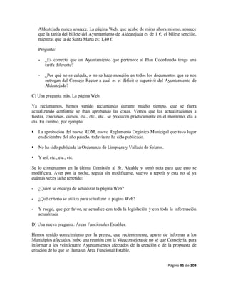 Página 95 de 103
Aldeatejada nunca aparece. La página Web, que acabo de mirar ahora mismo, aparece
que la tarifa del billete del Ayuntamiento de Aldeatejada es de 1 €, el billete sencillo,
mientras que la de Santa Marta es: 1,40 €.
Pregunto:
- ¿Es correcto que un Ayuntamiento que pertenece al Plan Coordinado tenga una
tarifa diferente?
- ¿Por qué no se calcula, o no se hace mención en todos los documentos que se nos
entregan del Consejo Rector a cuál es el déficit o superávit del Ayuntamiento de
Aldeatejada?
C) Una pregunta más. La página Web.
Ya reclamamos, hemos venido reclamando durante mucho tiempo, que se fuera
actualizando conforme se iban aprobando las cosas. Vemos que las actualizaciones a
fiestas, concursos, cursos, etc., etc., etc., se producen prácticamente en el momento, día a
día. En cambio, por ejemplo:
 La aprobación del nuevo ROM, nuevo Reglamento Orgánico Municipal que tuvo lugar
en diciembre del año pasado, todavía no ha sido publicado.
 No ha sido publicada la Ordenanza de Limpieza y Vallado de Solares.
 Y así, etc., etc., etc.
Se lo comentamos en la última Comisión al Sr. Alcalde y tomó nota para que esto se
modificara. Ayer por la noche, seguía sin modificarse, vuelvo a repetir y esta no sé ya
cuántas veces la he repetido:
- ¿Quién se encarga de actualizar la página Web?
- ¿Qué criterio se utiliza para actualizar la página Web?
- Y ruego, que por favor, se actualice con toda la legislación y con toda la información
actualizada
D) Una nueva pregunta: Áreas Funcionales Estables.
Hemos tenido conocimiento por la prensa, que recientemente, aparte de informar a los
Municipios afectados, hubo una reunión con la Viceconsejera de no sé qué Consejería, para
informar a los veinticuatro Ayuntamientos afectados de la creación o de la propuesta de
creación de lo que se llama un Área Funcional Estable.
 