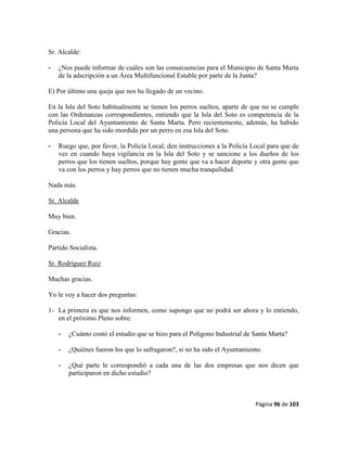 Página 96 de 103
Sr. Alcalde:
- ¿Nos puede informar de cuáles son las consecuencias para el Municipio de Santa Marta
de la adscripción a un Área Multifuncional Estable por parte de la Junta?
E) Por último una queja que nos ha llegado de un vecino.
En la Isla del Soto habitualmente se tienen los perros sueltos, aparte de que no se cumple
con las Ordenanzas correspondientes, entiendo que la Isla del Soto es competencia de la
Policía Local del Ayuntamiento de Santa Marta. Pero recientemente, además, ha habido
una persona que ha sido mordida por un perro en esa Isla del Soto.
- Ruego que, por favor, la Policía Local, den instrucciones a la Policía Local para que de
vez en cuando haya vigilancia en la Isla del Soto y se sancione a los dueños de los
perros que los tienen sueltos, porque hay gente que va a hacer deporte y otra gente que
va con los perros y hay perros que no tienen mucha tranquilidad.
Nada más.
Sr. Alcalde
Muy bien.
Gracias.
Partido Socialista.
Sr. Rodríguez Ruiz
Muchas gracias.
Yo le voy a hacer dos preguntas:
1- La primera es que nos informen, como supongo que no podrá ser ahora y lo entiendo,
en el próximo Pleno sobre:
- ¿Cuánto costó el estudio que se hizo para el Polígono Industrial de Santa Marta?
- ¿Quiénes fueron los que lo sufragaron?, si no ha sido el Ayuntamiento.
- ¿Qué parte le correspondió a cada una de las dos empresas que nos dicen que
participaron en dicho estudio?
 