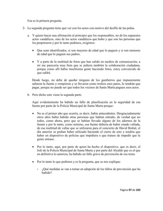 Página 97 de 103
Esa es la primera pregunta.
2- La segunda pregunta tiene que ver con los actos con motivo del desfile de las peñas.
a. Y quiero hacer una afirmación al principio que los responsables, no de los supuestos
actos vandálicos, sino de los actos vandálicos que hubo y que son las personas que
los perpetraron y por lo tanto pedimos, exigimos:
 Que sean identificados, si son mayores de edad que lo paguen y si son menores
de edad que lo paguen sus padres.
 Y a parte de la multitud de fotos que han salido en medios de comunicación, a
mí me parecería muy bien que se pidiera también la colaboración ciudadana,
porque como allí había muchísima gente haciendo fotos, estoy convencido de
que saldrá.
Desde luego, no debe de quedar ninguno de los gamberros que impunemente
saltaron la fuente y rompieron y se llevaron como trofeos esos patos, lo tendrán que
pagar, porque no puede ser que todos los vecinos de Santa Marta paguen esos actos.
b. Pero dicho esto viene la segunda parte.
Aquí evidentemente ha habido un fallo de planificación en la seguridad de esa
fuente por parte de la Policía Municipal de Santa Marta porque:
 No es el primer año que ocurría, es decir, había antecedentes. Desgraciadamente
otros años había habido otras personas que habían entrado, de verdad que no
todos, como ahora, pero que se habían llevado alguno de los adornos de la
fuente y por lo tanto, como mínimo, esa fuente debería de haber estado vallada,
de esa multitud de vallas que se utilizaron para el concierto de David Bisbal, el
día anterior se podían haber utilizado haciendo el cierre de esto y tendría que
haber un dispositivo de policías que impidiera o que tratase de impedir que la
gente entrase.
 Por lo tanto, aquí, por parte de quien ha hecho el dispositivo, que es decir, el
Jefe de la Policía Municipal de Santa Marta y por parte del Alcalde que es el que
en definitiva lo autoriza, ha habido un fallo grave de prevención de ese tema.
 Por lo tanto lo que pedimos y es la pregunta, que se nos explique:
- ¿Qué medidas se van a tomar en adopción de los fallos de prevención que ha
habido?
 