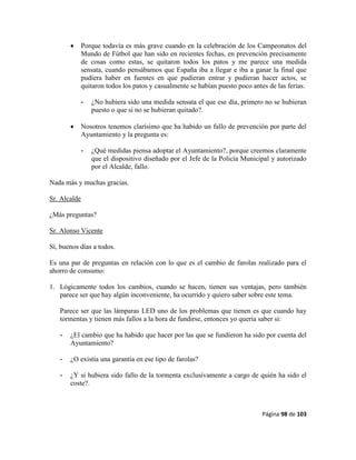 Página 98 de 103
 Porque todavía es más grave cuando en la celebración de los Campeonatos del
Mundo de Fútbol que han sido en recientes fechas, en prevención precisamente
de cosas como estas, se quitaron todos los patos y me parece una medida
sensata, cuando pensábamos que España iba a llegar e iba a ganar la final que
pudiera haber en fuentes en que pudieran entrar y pudieran hacer actos, se
quitaron todos los patos y casualmente se habían puesto poco antes de las ferias.
- ¿No hubiera sido una medida sensata el que ese día, primero no se hubieran
puesto o que si no se hubieran quitado?.
 Nosotros tenemos clarísimo que ha habido un fallo de prevención por parte del
Ayuntamiento y la pregunta es:
- ¿Qué medidas piensa adoptar el Ayuntamiento?, porque creemos claramente
que el dispositivo diseñado por el Jefe de la Policía Municipal y autorizado
por el Alcalde, fallo.
Nada más y muchas gracias.
Sr. Alcalde
¿Más preguntas?
Sr. Alonso Vicente
Sí, buenos días a todos.
Es una par de preguntas en relación con lo que es el cambio de farolas realizado para el
ahorro de consumo:
1. Lógicamente todos los cambios, cuando se hacen, tienen sus ventajas, pero también
parece ser que hay algún inconveniente, ha ocurrido y quiero saber sobre este tema.
Parece ser que las lámparas LED uno de los problemas que tienen es que cuando hay
tormentas y tienen más fallos a la hora de fundirse, entonces yo quería saber si:
- ¿El cambio que ha habido que hacer por las que se fundieron ha sido por cuenta del
Ayuntamiento?
- ¿O existía una garantía en ese tipo de farolas?
- ¿Y si hubiera sido fallo de la tormenta exclusivamente a cargo de quién ha sido el
coste?.
 