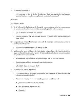Página 99 de 103
2. En segundo lugar saber si:
- ¿Es cierto que el tipo de farolas elegidas para Santa Marta es de los que hay que
cambiar la cabeza completa o simplemente se cambia la luminaria?
Nada más.
Sra. Cabrera Benito
1. En la información facilitada por la Concejala correspondiente sobre los campamentos
de verano se contemplaba la posibilidad de comedor para los niños asistentes.
- ¿Se ha utilizado finalmente este servicio?
- En caso afirmativo: ¿Se han utilizado la cocina y comedores del colegio y bajo que
supervisión?
2. Las puertas del Colegio Martín Gaite han estado de par en par continuamente durante la
celebración de las fiestas:
- Nos gustaría saber los motivos de porqué ha sido.
3. Igualmente las luces del Centro de Actividades, antiguo Centro de Adultos, también,
según nos han informado varios vecinos de la zona, durante las fiestas han permanecido
día y noche con la luz encendida:
- No sabemos si es porque se ha programado algún tipo de actividad continua.
- En caso de que así fuera nos gustaría que nos informaran.
- ¿Ha habido algún motivo para ello?
4. En cuanto a los torneos deportivos:
- ¿En cuántos torneos deportivos programados para las fiestas de Santa Marta se ha
cobrado cuota de inscripción?
- Nos consta que en unos sí se ha cobrado y en otros no se ha cobrado:
 ¿Cuál ha sido el motivo de esta medida?
 ¿Por qué en unos sí y en otros no?
 ¿En cuáles?
 