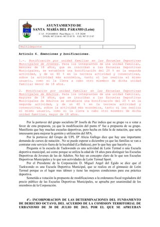 AYUNTAMIENTO DE
SANTA MARÍA DEL PÁRAMO (León)
C. I.F. : P-2416000-D Plaza Mayor, 11. C.P. 24240
TFNOS: 987 35 04 41- 987 35 05 70 FAX: 987 35 15 07
Multideporte
Artículo 6. Exenciones y bonificaciones.
1.-. Bonificación por unidad familiar en las Escuelas Deportivas
Municipales de Jóvenes. Para los integrantes de una unidad familiar,
menores de 18 años, que se inscriban a las Escuelas Deportivas
Municipales, se establece una bonificación del 20 % en la segunda
actividad, y de un 40 % en la tercera actividad y consecutivas,
sobre la actividad más económica, tanto si las realiza el mismo
usuario, como si la lleva a cabo otro miembro de dicha unidad
familiar menor de 18 años.
2. Bonificación por unidad familiar en las Escuelas Deportivas
Municipales de Adultos. Para los integrantes de una unidad familiar,
mayores de 18 años, que se inscriban a las Escuelas Deportivas
Municipales de Adultos se establece una bonificación del 20 % en la
segunda actividad, y de un 40 % en la tercera actividad y
consecutivas, sobre la actividad más económica, tanto si las realiza
el mismo usuario, como si la lleva a cabo otro miembro de dicha
unidad familiar, mayor de 18 años.
Por la portavoz del grupo socialista Dª Josefa de Paz indica que su grupo va a votar a
favor de esta propuesta, ya que la modificación del punto 6º fue a propuesta de su grupo.
Manifiesta que hay muchas escuelas deportivas, pero hecha en falta la de natación, que sería
interesante para mejorar la gestión y utilización del SPA.
Por la portavoz del Grupo de UPL Dª Alicia Gallego dice que hay una importante
demanda de cursos de natación . No se puede esperar a diciembre ya que las familias se van a
contratar este servicio fuera de la localidad (La Bañeza), por lo que hay que hacerlo ya.
Pregunta si la escuela de Taekwondo es una actividad de León Termal o una Escuela
deportiva municipal, así como porque se utiliza la edad de 18 años para distinguir las Escuelas
Deportivas de Jovenes de las de Adultos. No hay un concepto claro de lo que son Escuelas
Deportivas Municipales y lo que son actividades de León Termal Sport.
Por el Presidente de la Corporación D. Miguel Angel del Egido se dice que el
Taekwondo es una Escuela Deportiva Municipal, que se realiza en el gimnasio de León
Termal porque es el lugar mas idóneo y tiene las mejores condiciones para esa práctica
deportiva.
Sometida a votación la propuesta de modificaciones a la ordenanza fiscal reguladora del
precio público de las Escuelas Deportivas Municipales, se aprueba por unanimidad de los
miembros de la Corporación.
4º.- INCORPORACION DE LAS DETERMINACIONES DEL FUNDAMENTO
DE DERECHO OCTAVO, DEL ACUERDO DE LA COMISION TERRITORIAL DE
URBANISMO DE 30 DE JULIO DE 2013, POR EL QUE SE APRUEBAN
 