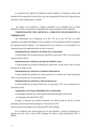 10
La aplicación del régimen de dedicación parcial requiere la aceptación expresa del
miembro de la corporación a quien afecta, que será comunicada al Pleno de la Corporación en
la primera sesión ordinaria que se celebre.”
En cuanto a las asistencias a órganos colegiados a los concejales que no tienen
dedicación exclusiva ni parcial, las indemnizaciones que se proponen son las siguientes:
“INDEMNIZACIÓN POR ASISTENCIA A ORGANOS COLEGIADOS DE LA
CORPORACIÓN.
De conformidad con lo dispuesto en el Art. 75.3 de la Ley 7/85 de 2 de Abril
reguladora de las Bases del Régimen Local se propone a la Corporación en Pleno la adopción
del siguiente acuerdo referente a las indemnizaciones por asistencias a los miembros de la
Corporación que no tengan dedicación exclusiva o parcial:
Indemnización por asistencia a los Plenos de la Corporación:
A cada miembro de la Corporación por cada Pleno al que asista: 100 €, con una máximo
de quince plenos al año.
Indemnización por asistencia a la Junta de Gobierno Local:
A cada miembro de la Junta de Gobierno por cada Junta a la que asista: 180 €, con una
máximo de 24 Juntas al año.
Indemnización por asistencia a Comisiones Informativas:
A cada miembro de comisión, por cada asistencia a la Comisión de la que forma parte
70 €, con una máximo de 72 Comisiones al año.
Indemnización por asistencias a Junta de portavoces:
A cada miembro de la Junta de Portavoces a la que asista: 70 €, con un máximo de 12
comisiones al año.
Asignaciones a los Grupos Municipales de la Corporación:
A cada grupo municipal: por cada miembro del grupo municipal, al mes: 60 €
-A cada grupo municipal al año; 500 €
El pago se efectuará con carácter bimensual, con efectos desde el día de la sesión
constitutiva de la Corporación municipal el 15 de Junio de 2.019.”
Intervención de la Presidente de la Corporación Dª Alicia Gallego
No se producen más intervenciones por lo que sometida a votación la propuesta se
aprueba por siete votos a favor (UPL), ninguno en contra y cuatro abstenciones (P.P. y
PSOE).
Cód.Validación:4Z4MM3KMHS9KEKHRK5S4WAPYG|Verificación:http://santamariadelparamo.sedelectronica.es/
DocumentofirmadoelectrónicamentedesdelaplataformaesPublicoGestiona|Página10de11
ACTADELPLENO
Número:2019-0011Fecha:02/07/2019
 