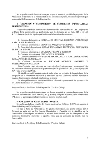 3
No se producen más intervenciones por lo que se somete a votación la propuesta de la
Alcaldía en lo referente a la periodicidad de las sesiones del pleno, resultando aprobada por
unanimidad de los miembros de la Corporación.
4.- CREACIÓN Y COMPOSICIÓN DE COMISIONES INFORMATIVAS
PERMANENTES.-
“Según lo acordado en reunión del Grupo municipal de Gobierno de UPL , se propone
al Pleno de la Corporación, de conformidad con lo dispuesto en los Arts. 124 y 125 del
R.O.F., la creación de las siguientes Comisiones Informativas Permanentes:
1.- Comisión Informativa y ESPECIAL DE CUENTAS, HACIENDA ,PATRIMONIO
Y RECURSOS HUMANOS.
2.- Comisión Informativa de DEPORTES, PARQUES Y JARDINES
3.- Comisión Informativa de OBRAS, URBANISMO, PROMOCION ECONOMICA
TRÁFICO Y SEGURIDAD
4.- Comisión Informativa de CULTURA, FIESTAS Y TURISMO
5.- Comisión Informativa de EDUCACION Y SANIDAD
6.- Comisión Informativa de NUEVAS TECNOLOGÍAS Y MANTENIMIENTO DE
INSTALACIONES MUNICIPALES
7.- Comisión Informativa de SERVICIOS SOCIALES, JUVENTUD Y
PARTICIPACIÓN CIUDADANA
Cada Comisión estará integrada por cinco miembros (cuatro vocales y un presidente), de
los cuales tres miembros pertenecen al grupo municipal de gobierno de UPL, y uno al grupo del
P.P. y otro al Grupo de PSOE.
El Alcalde será el Presidente nato de todas ellas, sin perjuicio de la posibilidad de la
delegación de la Presidencia efectiva en el Presidente de cada Comisión, una vez realizada la
elección de dicho cargo efectuada en el seno de la misma.
La adscripción concreta a cada comisión se efectuará a propuesta de los portavoces de
los Grupos Políticos de la Corporación.”
Intervención de la Presidente de la Corporación Dª Alicia Gallego
No se producen más intervenciones por lo que sometida a votación la propuesta de la
Alcaldía, resultan ocho votos a favor (UPL y PSOE), ninguno en contra y tres abstenciones
(P.P.), por lo que se aprueba la propuesta por mayoría absoluta legal.
5.- CREACIÓN DE JUNTA DE PORTAVOCES.
Según lo acordado en reunión del Grupo municipal de Gobierno de UPL, se propone al
Pleno de la Corporación lo siguiente:
Se crea la Junta de Portavoces de los grupos municipales, que estará formada por el
Portavoz de cada uno de los Grupos Municipales, y Presidida por la Alcaldesa de la
Corporación, como órgano de consulta e informe sobre asuntos que no corresponda a una
Comisión Informativa municipal y aquellos otros que se considere de interés para la
Corporación.
Intervención de la Presidente de la Corporación Dª Alicia Gallego
Cód.Validación:4Z4MM3KMHS9KEKHRK5S4WAPYG|Verificación:http://santamariadelparamo.sedelectronica.es/
DocumentofirmadoelectrónicamentedesdelaplataformaesPublicoGestiona|Página3de11
ACTADELPLENO
Número:2019-0011Fecha:02/07/2019
 