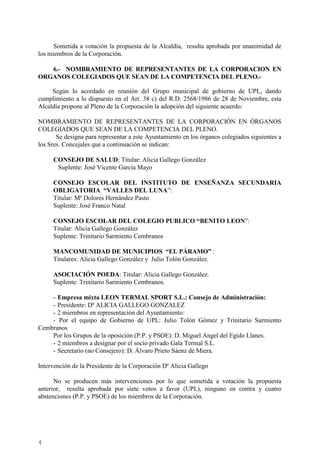 4
Sometida a votación la propuesta de la Alcaldía, resulta aprobada por unanimidad de
los miembros de la Corporación.
6.- NOMBRAMIENTO DE REPRESENTANTES DE LA CORPORACION EN
ORGANOS COLEGIADOS QUE SEAN DE LA COMPETENCIA DEL PLENO.-
Según lo acordado en reunión del Grupo municipal de gobierno de UPL, dando
cumplimiento a lo dispuesto en el Art. 38 c) del R.D. 2568/1986 de 28 de Noviembre, esta
Alcaldía propone al Pleno de la Corporación la adopción del siguiente acuerdo:
NOMBRAMIENTO DE REPRESENTANTES DE LA CORPORACIÓN EN ÓRGANOS
COLEGIADOS QUE SEAN DE LA COMPETENCIA DEL PLENO.
Se designa para representar a este Ayuntamiento en los órganos colegiados siguientes a
los Sres. Concejales que a continuación se indican:
CONSEJO DE SALUD: Titular: Alicia Gallego González
Suplente: José Vicente García Mayo
CONSEJO ESCOLAR DEL INSTITUTO DE ENSEÑANZA SECUNDARIA
OBLIGATORIA “VALLES DEL LUNA”:
Titular: Mª Dolores Hernández Pasto
Suplente: José Franco Natal
CONSEJO ESCOLAR DEL COLEGIO PUBLICO “BENITO LEON”:
Titular: Alicia Gallego González
Suplente: Trinitario Sarmiento Cembranos
MANCOMUNIDAD DE MUNICIPIOS “EL PÁRAMO” :
Titulares: Alicia Gallego González y Julio Tolón González.
ASOCIACIÓN POEDA: Titular: Alicia Gallego González.
Suplente: Trinitario Sarmiento Cembranos.
- Empresa mixta LEON TERMAL SPORT S.L.: Consejo de Administración:
- Presidente: Dª ALICIA GALLEGO GONZALEZ
- 2 miembros en representación del Ayuntamiento:
- Por el equipo de Gobierno de UPL: Julio Tolón Gómez y Trinitario Sarmiento
Cembranos
Por los Grupos de la oposición (P.P. y PSOE): D. Miguel Angel del Egido Llanes.
- 2 miembros a designar por el socio privado Gala Termal S.L.
- Secretario (no Consejero): D. Álvaro Prieto Sáenz de Miera.
Intervención de la Presidente de la Corporación Dª Alicia Gallego
No se producen más intervenciones por lo que sometida a votación la propuesta
anterior, resulta aprobada por siete votos a favor (UPL), ninguno en contra y cuatro
abstenciones (P.P. y PSOE) de los miembros de la Corporación.
Cód.Validación:4Z4MM3KMHS9KEKHRK5S4WAPYG|Verificación:http://santamariadelparamo.sedelectronica.es/
DocumentofirmadoelectrónicamentedesdelaplataformaesPublicoGestiona|Página4de11
ACTADELPLENO
Número:2019-0011Fecha:02/07/2019
 