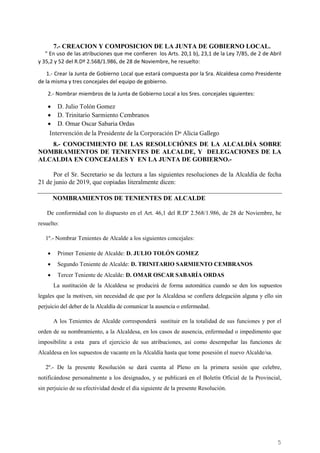 5
7.- CREACION Y COMPOSICION DE LA JUNTA DE GOBIERNO LOCAL.
“ En uso de las atribuciones que me confieren los Arts. 20,1 b), 23,1 de la Ley 7/85, de 2 de Abril
y 35,2 y 52 del R.Dº 2.568/1.986, de 28 de Noviembre, he resuelto:
1.- Crear la Junta de Gobierno Local que estará compuesta por la Sra. Alcaldesa como Presidente
de la misma y tres concejales del equipo de gobierno.
2.- Nombrar miembros de la Junta de Gobierno Local a los Sres. concejales siguientes:
• D. Julio Tolón Gomez
• D. Trinitario Sarmiento Cembranos
• D. Omar Oscar Sabaria Ordas
8.- CONOCIMIENTO DE LAS RESOLUCIÓNES DE LA ALCALDÍA SOBRE
NOMBRAMIENTOS DE TENIENTES DE ALCALDE, Y DELEGACIONES DE LA
ALCALDIA EN CONCEJALES Y EN LA JUNTA DE GOBIERNO.-
Por el Sr. Secretario se da lectura a las siguientes resoluciones de la Alcaldía de fecha
21 de junio de 2019, que copiadas literalmente dicen:
NOMBRAMIENTOS DE TENIENTES DE ALCALDE
De conformidad con lo dispuesto en el Art. 46,1 del R.Dº 2.568/1.986, de 28 de Noviembre, he
resuelto:
1º.- Nombrar Tenientes de Alcalde a los siguientes concejales:
• Primer Teniente de Alcalde: D. JULIO TOLÓN GOMEZ
• Segundo Teniente de Alcalde: D. TRINITARIO SARMIENTO CEMBRANOS
• Tercer Teniente de Alcalde: D. OMAR OSCAR SABARÍA ORDAS
La sustitución de la Alcaldesa se producirá de forma automática cuando se den los supuestos
legales que la motiven, sin necesidad de que por la Alcaldesa se confiera delegación alguna y ello sin
perjuicio del deber de la Alcaldía de comunicar la ausencia o enfermedad.
A los Tenientes de Alcalde corresponderá sustituir en la totalidad de sus funciones y por el
orden de su nombramiento, a la Alcaldesa, en los casos de ausencia, enfermedad o impedimento que
imposibilite a esta para el ejercicio de sus atribuciones, así como desempeñar las funciones de
Alcaldesa en los supuestos de vacante en la Alcaldía hasta que tome posesión el nuevo Alcalde/sa.
2º.- De la presente Resolución se dará cuenta al Pleno en la primera sesión que celebre,
notificándose personalmente a los designados, y se publicará en el Boletín Oficial de la Provincial,
sin perjuicio de su efectividad desde el día siguiente de la presente Resolución.
Intervención de la Presidente de la Corporación Dª Alicia Gallego
Cód.Validación:4Z4MM3KMHS9KEKHRK5S4WAPYG|Verificación:http://santamariadelparamo.sedelectronica.es/
DocumentofirmadoelectrónicamentedesdelaplataformaesPublicoGestiona|Página5de11
ACTADELPLENO
Número:2019-0011Fecha:02/07/2019
 