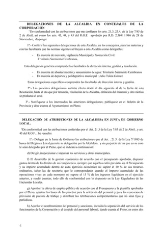 6
DELEGACIONES DE LA ALCALDIA EN CONCEJALES DE LA
CORPORACION
“De conformidad con las atribuciones que me confieren los arts. 21,3, 23.4, de la Ley 7/85 de
2 de Abril, así como los arts. 43, 44, y 45 del R.O.F. aprobado por R.D. 2.568/ 1.986 de 28 de
Noviembre, dispongo:
1º.- Conferir las siguientes delegaciones de esta Alcaldía, en los concejales, para las materias y
con las facultades que las normas vigentes atribuyen a esta Alcaldía como delegables:
- En materia de mercado, vigilancia Municipal y Protección Civil:
Trinitario Sarmiento Cembranos.
Esta delegación genérica comprende las facultades de dirección interna, gestión y resolución.
- En materia de abastecimiento y saneamiento de agua: Trinitario Sarmiento Cembranos
- En materia de deportes y polideportivo municipal : Julio Tolón Gómez
Estas delegaciones específicas comprenden las facultades de dirección interna y gestión.
2º.- Las presentes delegaciones surtirán efecto desde el día siguiente al de la fecha de esta
Resolución, hasta el día que por renuncia, resolución de la Alcaldía, extinción del mandato y otro motivo
se produzca el cese.
3º.- Notifíquese a los interesados las anteriores delegaciones; publíquese en el Boletín de la
Provincia y dese cuenta al Ayuntamiento en Pleno.
DELEGACION DE ATRIBUCIONES DE LA ALCALDESA EN JUNTA DE GOBIERNO
LOCAL.
“De conformidad con las atribuciones conferidas por el Art. 21,3 de la Ley 7/85 de 2 de Abril , y art.
43 del R.O.F. , he resuelto:
1º.- Delegar en la Junta de Gobierno las atribuciones que el Art. . 21.3 de la Ley 7/1985 de
bases del Régimen Local permite su delegación por la Alcaldesa, y sin perjuicio de las que en su caso
le sean delegadas por el Pleno, que se indican a continuación:
d) Dirigir, inspeccionar e impulsar los servicios y obras municipales.
f) El desarrollo de la gestión económica de acuerdo con el presupuesto aprobado, disponer
gastos dentro de los límites de su competencia, siempre que aquéllas estén previstas en el Presupuesto
y su importe acumulado dentro de cada ejercicio económico no supere el 10 % de sus recursos
ordinarios, salvo las de tesorería que le corresponderán cuando el importe acumulado de las
operaciones vivas en cada momento no supere el 15 % de los ingresos liquidados en el ejercicio
anterior, y rendir cuentas; todo ello de conformidad con lo dispuesto en la Ley Reguladora de las
Haciendas Locales.
g) Aprobar la oferta de empleo público de acuerdo con el Presupuesto y la plantilla aprobados
por el Pleno, aprobar las bases de las pruebas para la selección del personal y para los concursos de
provisión de puestos de trabajo y distribuir las retribuciones complementarias que no sean fijas y
periódicas.
h) Acordar el nombramiento del personal y sanciones, incluida la separación del servicio de los
funcionarios de la Corporación y el despido del personal laboral, dando cuenta al Pleno, en estos dos
Cód.Validación:4Z4MM3KMHS9KEKHRK5S4WAPYG|Verificación:http://santamariadelparamo.sedelectronica.es/
DocumentofirmadoelectrónicamentedesdelaplataformaesPublicoGestiona|Página6de11
ACTADELPLENO
Número:2019-0011Fecha:02/07/2019
 