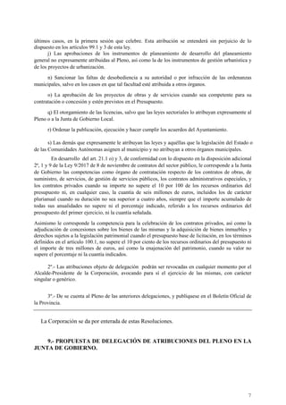 7
últimos casos, en la primera sesión que celebre. Esta atribución se entenderá sin perjuicio de lo
dispuesto en los artículos 99.1 y 3 de esta ley.
j) Las aprobaciones de los instrumentos de planeamiento de desarrollo del planeamiento
general no expresamente atribuidas al Pleno, así como la de los instrumentos de gestión urbanística y
de los proyectos de urbanización.
n) Sancionar las faltas de desobediencia a su autoridad o por infracción de las ordenanzas
municipales, salvo en los casos en que tal facultad esté atribuida a otros órganos.
o) La aprobación de los proyectos de obras y de servicios cuando sea competente para su
contratación o concesión y estén previstos en el Presupuesto.
q) El otorgamiento de las licencias, salvo que las leyes sectoriales lo atribuyan expresamente al
Pleno o a la Junta de Gobierno Local.
r) Ordenar la publicación, ejecución y hacer cumplir los acuerdos del Ayuntamiento.
s) Las demás que expresamente le atribuyan las leyes y aquéllas que la legislación del Estado o
de las Comunidades Autónomas asignen al municipio y no atribuyan a otros órganos municipales.
En desarrollo del art. 21.1 o) y 3, de conformidad con lo dispuesto en la disposición adicional
2ª, 1 y 9 de la Ley 9/2017 de 8 de noviembre de contratos del sector público, le corresponde a la Junta
de Gobierno las competencias como órgano de contratación respecto de los contratos de obras, de
suministro, de servicios, de gestión de servicios públicos, los contratos administrativos especiales, y
los contratos privados cuando su importe no supere el 10 por 100 de los recursos ordinarios del
presupuesto ni, en cualquier caso, la cuantía de seis millones de euros, incluidos los de carácter
plurianual cuando su duración no sea superior a cuatro años, siempre que el importe acumulado de
todas sus anualidades no supere ni el porcentaje indicado, referido a los recursos ordinarios del
presupuesto del primer ejercicio, ni la cuantía señalada.
Asimismo le corresponde la competencia para la celebración de los contratos privados, así como la
adjudicación de concesiones sobre los bienes de las mismas y la adquisición de bienes inmuebles y
derechos sujetos a la legislación patrimonial cuando el presupuesto base de licitación, en los términos
definidos en el artículo 100.1, no supere el 10 por ciento de los recursos ordinarios del presupuesto ni
el importe de tres millones de euros, así como la enajenación del patrimonio, cuando su valor no
supere el porcentaje ni la cuantía indicados.
2º.- Las atribuciones objeto de delegación podrán ser revocadas en cualquier momento por el
Alcalde-Presidente de la Corporación, avocando para sí el ejercicio de las mismas, con carácter
singular o genérico.
3º.- De se cuenta al Pleno de las anteriores delegaciones, y publíquese en el Boletín Oficial de
la Provincia.
La Corporación se da por enterada de estas Resoluciones.
9.- PROPUESTA DE DELEGACIÓN DE ATRIBUCIONES DEL PLENO EN LA
JUNTA DE GOBIERNO.
Cód.Validación:4Z4MM3KMHS9KEKHRK5S4WAPYG|Verificación:http://santamariadelparamo.sedelectronica.es/
DocumentofirmadoelectrónicamentedesdelaplataformaesPublicoGestiona|Página7de11
ACTADELPLENO
Número:2019-0011Fecha:02/07/2019
 