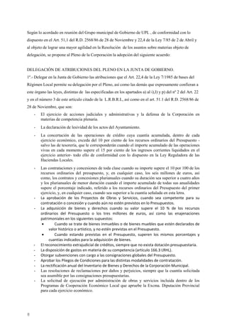 8
Según lo acordado en reunión del Grupo municipal de Gobierno de UPL , de conformidad con lo
dispuesto en el Art. 51,1 del R.D. 2568/86 de 28 de Noviembre y 22,4 de la Ley 7/85 de 2 de Abril y
al objeto de lograr una mayor agilidad en la Resolución de los asuntos sobre materias objeto de
delegación, se propone al Pleno de la Corporación la adopción del siguiente acuerdo:
DELEGACIÓN DE ATRIBUCIONES DEL PLENO EN LA JUNTA DE GOBIERNO.
1º.- Delegar en la Junta de Gobierno las atribuciones que el Art. 22,4 de la Ley 7/1985 de bases del
Régimen Local permite su delegación por el Pleno, así como las demás que expresamente confieran a
este órgano las leyes, distintas de las especificadas en los apartados a) al i),l) y p) del nº 2 del Art. 22
y en el número 3 de este artículo citado de la L.R.B.R.L, así como en el art. 51.1 del R.D. 2568/86 de
28 de Noviembre, que son:
- El ejercicio de acciones judiciales y administrativas y la defensa de la Corporación en
materias de competencia plenaria.
- La declaración de lesividad de los actos del Ayuntamiento.
- La concertación de las operaciones de crédito cuya cuantía acumulada, dentro de cada
ejercicio económico, exceda del 10 por ciento de los recursos ordinarios del Presupuesto -
salvo las de tesorería, que le corresponderán cuando el importe acumulado de las operaciones
vivas en cada momento supere el 15 por ciento de los ingresos corrientes liquidados en el
ejercicio anterior- todo ello de conformidad con lo dispuesto en la Ley Reguladora de las
Haciendas Locales.
- Las contrataciones y concesiones de toda clase cuando su importe supere el 10 por 100 de los
recursos ordinarios del presupuesto, y, en cualquier caso, los seis millones de euros, así
como, los contratos y concesiones plurianuales cuando su duración sea superior a cuatro años
y los plurianuales de menor duración cuando el importe acumulado de todas sus anualidades
supere el porcentaje indicado, referido a los recursos ordinarios del Presupuesto del primer
ejercicio, y, en cualquier caso, cuando sea superior a la cuantía señalada en esta letra.
- La aprobación de los Proyectos de Obras y Servicios, cuando sea competente para su
contratación o concesión y cuando aún no estén previstos en lo Presupuestos.
- La adquisición de bienes y derechos cuando su valor supere el 10 % de los recursos
ordinarios del Presupuesto o los tres millones de euros, así como las enajenaciones
patrimoniales en los siguientes supuestos:
• Cuando se trate de bienes inmuebles o de bienes muebles que estén declarados de
valor histórico o artístico, y no estén previstas en el Presupuesto.
• Cuando estando previstas en el Presupuesto, superen los mismos porcentajes y
cuantías indicados para la adquisición de bienes.
- El reconocimiento extrajudicial de créditos, siempre que no exista dotación presupuestaria.
- La disposición de gastos en materia de su competencia (artículo 166.3 LRHL).
- Otorgar subvenciones con cargo a las consignaciones globales del Presupuesto.
- Aprobar los Pliegos de Condiciones para las distintas modalidades de contratación.
- La rectificación anual del Inventario de Bienes y Derechos de la Corporación Municipal.
- Las resoluciones de reclamaciones por daños y perjuicios, siempre que la cuantía solicitada
sea asumible por las consignaciones presupuestarias.
- La solicitud de ejecución por administración de obras y servicios incluida dentro de los
Programas de Cooperación Económico Local que apruebe la Excma. Diputación Provincial
para cada ejercicio económico.
Cód.Validación:4Z4MM3KMHS9KEKHRK5S4WAPYG|Verificación:http://santamariadelparamo.sedelectronica.es/
DocumentofirmadoelectrónicamentedesdelaplataformaesPublicoGestiona|Página8de11
ACTADELPLENO
Número:2019-0011Fecha:02/07/2019
 