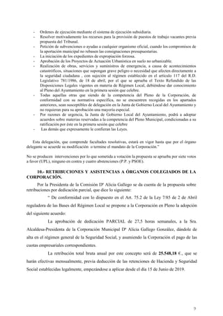 9
- Ordenes de ejecución mediante el sistema de ejecución subsidiaria.
- Resolver motivadamente los recursos para la provisión de puestos de trabajo vacantes previa
propuesta del Tribunal.
- Petición de subvenciones o ayudas a cualquier organismo oficial, cuando los compromisos de
la aportación municipal no rebasen las consignaciones presupuestarias.
- La iniciación de los expedientes de expropiación forzosa.
- Aprobación de los Proyectos de Actuación Urbanística en suelo no urbanizable.
- Realización de obras, servicios y suministros de emergencia, a causa de acontecimientos
catastróficos, situaciones que supongan grave peligro o necesidad que afecten directamente a
la seguridad ciudadana , con sujeción al régimen establecido en el artículo 117 del R.D.
Legislativo 781/1986, de 18 de abril, por el que se aprueba el Texto Refundido de las
Disposiciones Legales vigentes en materia de Régimen Local, debiéndose dar conocimiento
al Pleno del Ayuntamiento en la primera sesión que celebre.
- Todas aquellas otras que siendo de la competencia del Pleno de la Corporación, de
conformidad con su normativa específica, no se encuentren recogidas en los apartados
anteriores, sean susceptibles de delegación en la Junta de Gobierno Local del Ayuntamiento y
no requieran para su aprobación una mayoría especial.
- Por razones de urgencia, la Junta de Gobierno Local del Ayuntamiento, podrá a adoptar
acuerdos sobre materias reservadas a la competencia del Pleno Municipal, condicionadas a su
ratificación por éste en la primera sesión que celebre
- Las demás que expresamente le confieran las Leyes.
Esta delegación, que comprende facultades resolutivas, estará en vigor hasta que por el órgano
delegante se acuerde su modificación o termine el mandato de la Corporación.”
No se producen intervenciones por lo que sometida a votación la propuesta se aprueba por siete votos
a favor (UPL), ninguno en contra y cuatro abstenciones (P.P. y PSOE).
10.- RETRIBUCIONES Y ASISTENCIAS A ÓRGANOS COLEGIADOS DE LA
CORPORACIÓN.
Por la Presidenta de la Comisión Dª Alicia Gallego se da cuenta de la propuesta sobre
retribuciones por dedicación parcial, que dice lo siguiente:
“ De conformidad con lo dispuesto en el Art. 75.2 de la Ley 7/85 de 2 de Abril
reguladora de las Bases del Régimen Local se propone a la Corporación en Pleno la adopción
del siguiente acuerdo:
La aprobación de dedicación PARCIAL de 27,5 horas semanales, a la Sra.
Alcaldesa-Presidenta de la Corporación Municipal Dª Alicia Gallego González, dándole de
alta en el régimen general de la Seguridad Social, y asumiendo la Corporación el pago de las
cuotas empresariales correspondientes.
La retribución total bruta anual por este concepto será de 25.548,18 €., que se
harán efectivas mensualmente, previa deducción de las retenciones de Hacienda y Seguridad
Social establecidas legalmente, empezándose a aplicar desde el día 15 de Junio de 2019.
Cód.Validación:4Z4MM3KMHS9KEKHRK5S4WAPYG|Verificación:http://santamariadelparamo.sedelectronica.es/
DocumentofirmadoelectrónicamentedesdelaplataformaesPublicoGestiona|Página9de11
ACTADELPLENO
Número:2019-0011Fecha:02/07/2019
 