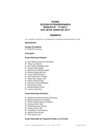 PLENO
                      SESION EXTRAORDINARIA
                        MINUTA Nº 11/2011
                      DIA 30 DE JUNIO DE 2011

                                    SUMARIO
1/94.- DACIÓN DE CUENTA DE LA LIQUIDACIÓN DE LOS PRESUPUESTOS MUNICIPALES DE 2010.

ASISTENTES:

Alcalde-Presidente
D. David Pérez García

Concejales:

Grupo Municipal Popular

D. Oscar Romera Jiménez (Portavoz)
Dª. Silvia Cruz Martín
D. José Gabriel Astudillo López
Dª. Susana Mozo Alegre
D. Antonio Luis Galindo Casado
D. Antonio Sayago del Viso
Dª. Laura Pontes Romero
D. José Emilio Pérez Casado
Dª. María Pilar Araque Leal
Dª. Marta González Díaz
D. Eduardo Serrano Rodríguez
D. Carlos Gómez Díaz
D. Antonio Ramírez Pérez
Dª. Loreto Sordo Ruíz

Grupo Municipal Socialista

Dª. Natalia de Andrés del Pozo (Portavoz)
D. Manuel Lumbreras Fernández
Dª. María Antonia García Fernández
D. Francisco Siles Tello
Dª. Marta Bernardo Llorente
D. Francisco Pérez Plá
Dª. Candelaria Testa Romero
D. Antonio Elviro Arroyo
Dª. Pilar García Jové

Grupo Municipal de Izquierda Unida y Los Verdes


Pleno Extraordinario 30 Junio 2011                                          Página 1
 