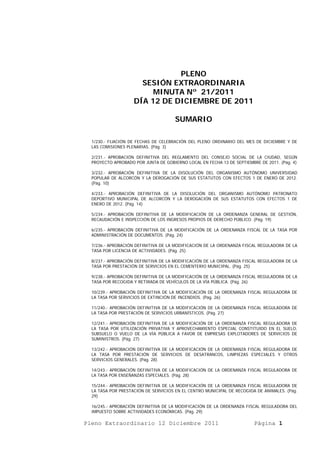 PLENO
                      SESIÓN EXTRAORDINARIA
                         MINUTA Nº 21/2011
                    DÍA 12 DE DICIEMBRE DE 2011

                                      SUMARIO

  1/230.- FIJACIÓN DE FECHAS DE CELEBRACIÓN DEL PLENO ORDINARIO DEL MES DE DICIEMBRE Y DE
  LAS COMISIONES PLENARIAS. (Pág. 3)

  2/231.- APROBACIÓN DEFINITIVA DEL REGLAMENTO DEL CONSEJO SOCIAL DE LA CIUDAD, SEGÚN
  PROYECTO APROBADO POR JUNTA DE GOBIERNO LOCAL EN FECHA 13 DE SEPTIEMBRE DE 2011. (Pág. 4)

  3/232.- APROBACIÓN DEFINITIVA DE LA DISOLUCIÓN DEL ORGANISMO AUTÓNOMO UNIVERSIDAD
  POPULAR DE ALCORCÓN Y LA DEROGACIÓN DE SUS ESTATUTOS CON EFECTOS 1 DE ENERO DE 2012.
  (Pág. 10)

  4/233.- APROBACIÓN DEFINITIVA DE LA DISOLUCIÓN DEL ORGANISMO AUTÓNOMO PATRONATO
  DEPORTIVO MUNICIPAL DE ALCORCÓN Y LA DEROGACIÓN DE SUS ESTATUTOS CON EFECTOS 1 DE
  ENERO DE 2012. (Pág. 14)

  5/234.- APROBACIÓN DEFINITIVA DE LA MODIFICACIÓN DE LA ORDENANZA GENERAL DE GESTIÓN,
  RECAUDACIÓN E INSPECCIÓN DE LOS INGRESOS PROPIOS DE DERECHO PÚBLICO. (Pág. 19)

  6/235.- APROBACIÓN DEFINITIVA DE LA MODIFICACIÓN DE LA ORDENANZA FISCAL DE LA TASA POR
  ADMINISTRACIÓN DE DOCUMENTOS. (Pág. 24)

  7/236.- APROBACIÓN DEFINITIVA DE LA MODIFICACIÓN DE LA ORDENANZA FISCAL REGULADORA DE LA
  TASA POR LICENCIA DE ACTIVIDADES. (Pág. 25)

  8/237.- APROBACIÓN DEFINITIVA DE LA MODIFICACIÓN DE LA ORDENANZA FISCAL REGULADORA DE LA
  TASA POR PRESTACIÓN DE SERVICIOS EN EL CEMENTERIO MUNICIPAL. (Pág. 25)

  9/238.- APROBACIÓN DEFINITIVA DE LA MODIFICACIÓN DE LA ORDENANZA FISCAL REGULADORA DE LA
  TASA POR RECOGIDA Y RETIRADA DE VEHÍCULOS DE LA VÍA PÚBLICA. (Pág. 26)

  10/239.- APROBACIÓN DEFINITIVA DE LA MODIFICACIÓN DE LA ORDENANZA FISCAL REGULADORA DE
  LA TASA POR SERVICIOS DE EXTINCIÓN DE INCENDIOS. (Pág. 26)

  11/240.- APROBACIÓN DEFINITIVA DE LA MODIFICACIÓN DE LA ORDENANZA FISCAL REGULADORA DE
  LA TASA POR PRESTACIÓN DE SERVICIOS URBANÍSTICOS. (Pág. 27)

  12/241.- APROBACIÓN DEFINITIVA DE LA MODIFICACIÓN DE LA ORDENANZA FISCAL REGULADORA DE
  LA TASA POR UTILIZACIÓN PRIVATIVA Y APROVECHAMIENTO ESPECIAL CONSTITUIDO EN EL SUELO,
  SUBSUELO O VUELO DE LA VÍA PÚBLICA A FAVOR DE EMPRESAS EXPLOTADORES DE SERVICIOS DE
  SUMINISTROS. (Pág. 27)

  13/242.- APROBACIÓN DEFINITIVA DE LA MODIFICACIÓN DE LA ORDENANZA FISCAL REGULADORA DE
  LA TASA POR PRESTACIÓN DE SERVICIOS DE DESATRANCOS, LIMPIEZAS ESPECIALES Y OTROS
  SERVICIOS GENERALES. (Pág. 28)

  14/243.- APROBACIÓN DEFINITIVA DE LA MODIFICACIÓN DE LA ORDENANZA FISCAL REGULADORA DE
  LA TASA POR ENSEÑANZAS ESPECIALES. (Pág. 28)

  15/244.- APROBACIÓN DEFINITIVA DE LA MODIFICACIÓN DE LA ORDENANZA FISCAL REGULADORA DE
  LA TASA POR PRESTACIÓN DE SERVICIOS EN EL CENTRO MUNICIPAL DE RECOGIDA DE ANIMALES. (Pág.
  29)

  16/245.- APROBACIÓN DEFINITIVA DE LA MODIFICACIÓN DE LA ORDENANZA FISCAL REGULADORA DEL
  IMPUESTO SOBRE ACTIVIDADES ECONÓMICAS. (Pág. 29)

Pleno Extraordinario 12 Diciembre 2011                                  Página 1
 