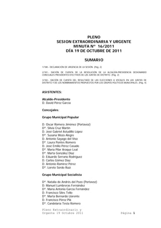 PLENO
             SESION EXTRAORDINARIA Y URGENTE
                    MINUTA Nº 16/2011
                 DÍA 19 DE OCTUBRE DE 2011

                                      SUMARIO
1/180.- DECLARACIÓN DE URGENCIA DE LA SESIÓN. (Pág. 2)

2/181.- DACIÓN DE CUENTA DE LA RESOLUCIÓN DE LA ALCALDÍA-PRESIDENCIA DESIGNANDO
CONCEJALES PRESIDENTES EFECTIVOS DE LAS JUNTAS DE DISTRITO. (Pág. 2)

3/182.- DACIÓN DE CUENTA DEL RESULTADO DE LAS ELECCIONES A VOCALES EN LAS JUNTAS DE
DISTRITO Y DE LOS NOMBRAMIENTOS PROPUESTOS POR LOS GRUPOS POLÍTICOS MUNICIPALES. (Pág. 4)



ASISTENTES:

Alcalde-Presidente
D. David Pérez García

Concejales:

Grupo Municipal Popular

D. Oscar Romera Jiménez (Portavoz)
Dª. Silvia Cruz Martín
D. José Gabriel Astudillo López
Dª. Susana Mozo Alegre
D. Antonio Sayago del Viso
Dª. Laura Pontes Romero
D. José Emilio Pérez Casado
Dª. María Pilar Araque Leal
Dª. Marta González Díaz
D. Eduardo Serrano Rodríguez
D. Carlos Gómez Díaz
D. Antonio Ramírez Pérez
Dª. Loreto Sordo Ruíz

Grupo Municipal Socialista

Dª. Natalia de Andrés del Pozo (Portavoz)
D. Manuel Lumbreras Fernández
Dª. María Antonia García Fernández
D. Francisco Siles Tello
Dª. Marta Bernardo Llorente
D. Francisco Pérez Plá
Dª. Candelaria Testa Romero

Pleno Extraordinario y
Urgente 19 Octubre 2011                                            Página 1
 