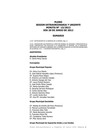 PLENO
         SESION EXTRAORDINARIA Y URGENTE
                MINUTA Nº 13/2012
              DÍA 20 DE JUNIO DE 2012

                                   SUMARIO

1/144.- RATIFICACIÓN DE LA URGENCIA DE LA SESIÓN. (Pág. 2)

2/145.- PROPOSICIÓN QUE PRESENTA EL DIRECTOR GENERAL DE HACIENDA Y PRESUPUESTOS AL
PLENO CORPORATIVO CON RELACIÓN A LA APROBACIÓN, SI PROCEDE, DE LA PROPUESTA
ANTICIPADA DE CONVENIO ELABORADA POR LA EMPRESA MUNICIPAL DE GESTIÓN INMOBILIARIA
DE ALCORCON, S.A.U. Y ACUERDOS PROCEDENTES. (Pág. 3)

ASISTENTES:

Alcalde-Presidente
D. David Pérez García

Concejales:

Grupo Municipal Popular

Dª. Silvia Cruz Martín
D. José Gabriel Astudillo López (Portavoz)
Dª. Susana Mozo Alegre
D. Antonio Luis Galindo Casado
D. Antonio Sayago del Viso
Dª. Laura Pontes Romero
D. José Emilio Pérez Casado
Dª. Marta González Díaz
D. Eduardo Serrano Rodríguez
D. Carlos Gómez Díaz
D. Antonio Ramírez Pérez
Dª. Loreto Sordo Ruíz
Dª. Ana Mª. González González

Grupo Municipal Socialista

Dª. Natalia de Andrés del Pozo (Portavoz)
D. Manuel Lumbreras Fernández
D. Francisco Siles Tello
Dª. Marta Bernardo Llorente
D. Francisco Pérez Plá
Dª. Candelaria Testa Romero
Dª. Pilar García Jové

Grupo Municipal de Izquierda Unida y Los Verdes

Pleno Extraordinario y Urgente 20 Junio 2012 Página 1
 