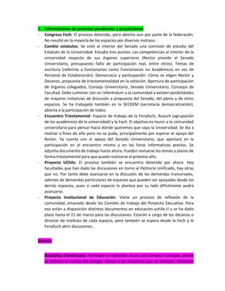 1. Informaciones de procesos pendientes y proyecciones
- Congreso Fech: El proceso detenido, pero abierto aun por parte de la federación.
No resultó en la mayoría de los espacios por diversos motivos.
- Cambio estatutos: Se creó al interior del Senado una comisión de estudio del
Estatuto de la Universidad. Estudia tres puntos: Las competencias al interior de la
universidad respecto de sus órganos superiores (Rector preside el Senado
Universitario, presupuesto falto de participación real, entre otros). Temas de
escritura (referirse a funcionarios como Funcionarios no Académicos en vez de
Personal de Colaboración). Democracia y participación: Cómo se eligen Rector y
Decanos, propuesta de triestamentalidad en la votación. Apertura de participación
de órganos colegiados, Consejo Universitario, Senado Universitario, Consejos de
Facultad. Debe culminar con un referéndum a la comunidad y existen posibilidades
de mayores instancias de discusión a propuesta del Senado, del pleno y de otros
espacios. Se ha trabajado también en la SECDEM (secretaría democratización),
abierta a la participación de todos.
- Encuentro Triestamental: Espacio de trabajo de la Fenafuch, Acauch (agrupación
de los académicos de la universidad) y la Fech. El objetivo es reunir a la comunidad
universitaria para pensar hacia dónde queremos que vaya la Universidad. Se iba a
realizar a fines de año pero no se pudo, principalmente por esperar el apoyo del
Rector. Ya cuenta con el apoyo del Senado Universitario, que aportará en la
participación en el encuentro mismo y en los foros informativos previos. Se
adjunta documento de trabajo hasta ahora. Pueden revisarse los temas y plazos de
forma triestamental para que pueda realizarse el próximo año.
- Proyecto UChile: El proceso también se encuentra detenido por ahora. Hay
facultades que han dado las discusiones en torno al Petitorio Unificado, hay otras
que no. Por tanto debe avanzarse en la discusión de las demandas transvrsales,
además de demandas particulares de espacios que pueden ser apoyadas desde los
demás espacios, pues si cada espacio lo plantea por su lado difícilmente podrá
avanzarse.
- Proyecto Institucional de Educación: Viene un proceso de reflexión de la
comunidad, emanado desde los Comités de trabajo del Poryecto Educativo. Para
eso están a disposición distintos documentos en educacion.uchile.cl y se ha dado
plazo hasta el 21 de marzo para las discusiones. Estarán a cargo de los decanos o
director de instituto de cada espacio, pero también se espera desde la Fech y le
Fenafuch abrir discusiones.
Síntesis
República Dominicana: Participar el miércoles afuera del consejo municipal, donde
se definirá el rumbo del colegio. Apoyo a las iniciativas que se solicitan. Debemos

 