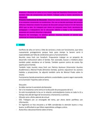 emplazar a Rectoría en cómo se va a hacer cargo del República Dominicana, tomar
también falta de compromiso con ISUCH. Trabajar junto a nueva secretaría de
Educación.
Proyecto Institucional de Educación: Debemos tomar decisiones y hacernos cargo,
si no estamos claramente no incidiremos. Por eso se decide participar del proceso
reflexivo. Debemos ampliar los plazos de discusión porque hasta el 21 de marzo es
difícil que se den. Se trabajará por ahora en conjunto mesa Fech, secretaría de
pedagogías y trabajadores de la educación abierta a todos y los compañeros
presentes en comités directivo y ejecutivo.
Respecto de estrategia, se plantea generar insumos durante el verano para
comenzar en marzo las discusiones.

2. SEMDA
Conflicto de años en torno a falta de servicios y trato con funcionarios, que toma
nuevamente protagonismo porque hace poco tiempo la Seremi cerró 6
especialidades por falta de condiciones para su funcionamiento.
Reunión mesa Fech con Fenafuch: Propusieron trabajar en un proyecto de
desarrollo institucional sobre el Semda. Han avanzado, buscan a mediano plazo
también poder atenderse en el Semda. También quieren centro de costos fijo
aparte para el Semda.
También hubo reunión mesa Fech con Patricio Aceituno (Vicerrector Asuntos
Académicos) y Marisol Prado (Directora Semda), quienes expusieron los avances
habidos y proyecciones. Se adjuntó también carta de Marisol Prado sobre lo
mismo.
Funcionarios Semda presentaron petitorio a autoridades y quiere seguir avanzando
en la Comisión Tripartita sobre el tema.

-

Discusión:
Se debe rearmar la secretaría de bienestar.
Ver si lo instalamos como tema en la discusión de presupuesto de la U.
Se está incumpliendo la ley en la relación contrata/planta (como en toda la U) y
tiempo más allá del legal de funcionarios a honorarios o contrata.
Difusión seria: afiche además de virtual.
CES: Trabajará con un encargado del tema, por ahora darán panfletos con
información.
En Ingeniería se hizo encuesta y el 90% consideraba la atención buena o muy
buena. La dificultad es que faltan especialistas urólogos y otros.
Autocrítica: desconocimiento sobre el tema.

 