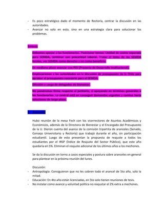 -

Es poco estratégico dado el momento de Rectoría, centrar la discusión en las
autoridades.
Avanzar no solo en esto, sino en una estrategia clara para solucionar los
problemas.

Síntesis
Debemos apoyar a los funcionarios. Posicionar temas: Unidad de costos separada
para SEMDA, terminar con precaridad laboral. Tratar el tema de los SEMDA
locales, ver SEMDA como derecho y no como beneficio.
En mediano plazo avanzar con PDI (Proyecto de Desarrollo Institucional).
Emplazaremos a las autoridades en la discusión de presupuesto de la Chile para
aprobar el presupuesto necesario para el SEMDA.
Difusión a cargo de delegados de bienestar.
No pondremos firma respecto al petitorio, si apoyando en términos generales a
los funcionarios. Lo central está en conseguir demandas urgentes y camino hacia
soluciones de largo plazo.

3. Aranceles
Hubo reunión de la mesa Fech con los vicerrectores de Asuntos Académicos y
Económicos, además de la Directora de Bienestar y el Encargado del Presupuesto
de la U. Dieron cuenta del avance de la comisión tripartita de aranceles (Senado,
Consejo Universitario y Rectoría) que trabajó durante el año, sin participación
estudiantil. Luego de esto presentan la propuesta de reajuste a todos los
estudiantes por el IRSP (Índice de Reajuste del Sector Público), que este año
quedaría en 5%. Eliminan el reajuste adicional de los últimos años a los mechones.
Se da la discusión en torno a casos especiales y postura sobre aranceles en general
para plantear en la próxima reunión del lunes.

-

Discusión:
Antropología: Consiguieron que no les cobren todo el arancel de 5to año, solo la
mitad.
Educación: En 4to año están licenciadas, en 5to solo tienen reuniones de tesis.
No instalar como avance y voluntad política no reajustar el 2% extra a mechones.

 