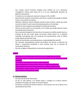 -

-

-

-

Con nuestro arancel financian también otros ámbitos de la U, extensión,
investigación. Somos parte activa de la U en eso, adelantando discusión de
gobierno universitario.
A nosotros se nos reajusta el costo de la vida por el IPC, no IRSP.
Autocrítica por empezar la discusión a esta altura, cuando el año pasado se definió
formar una comisión con tiempo.
Medicina: Cobrarán arancel completo mientras están internos, siendo que antes
era solo la mitad. El resto nunca ha tenido descuento en el internado.
Además no hay transparencia de adónde va la plata de aranceles.
Muchas carreras están en esa situación y no se sabía que puede cobrarse menos
en periodos post-licenciatura.
No es necesario trabajarlo a final de año en la coyuntura, también puede hacerse a
principio de año con mayor poder de presión. Puede derivar en el petitorio
unificado. Corresponde que una secretaría de financiamiento, junto al Cefech
pueda elaborar propuestas claras.
Incidir con los decanos, acercando posturas, responsbailidad de cada CEE.
Dar discusión contemplando proceso del próximo año previo a elecciones de
Rector y movimiento estudiantil a nivel nacional. Que sea un proceso de
acumulación de fuerza.
No caer en lógicas individualistas al momento de argumentar.

Síntesis
Mantendremos la misma postura del SU, que es congelamiento nominal.
Movilizarse para el consejo universitario del martes 10 de diciembre, acción
mediática.
Ver discusión con decanos, mandar al pleno situación.
Exigir transparencia en términos de costos, no en lógica individualista.
Revisar situación 5to año en diversas carreras cuando no tengan ramos.
Necesidad de apoyo técnico a partir de trabajo secretaría financiamiento (que
debe comenzar a funcionar) y Cefech.

4. Semana mechona
- Se trató solo de forma informativa.
- Se dio un voto político a no realizar paseo a cartagua en el pleno anterior,
presidencia lo acoge y por tanto no se hará el paseo.
- Se llamará a comisión de semana mechona. Será el jueves 12 a las 17.00 hrs en la
sala de plenos de la Fech.

 