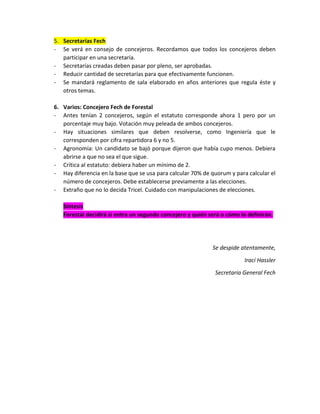 5. Secretarías Fech
- Se verá en consejo de concejeros. Recordamos que todos los concejeros deben
participar en una secretaría.
- Secretarías creadas deben pasar por pleno, ser aprobadas.
- Reducir cantidad de secretarías para que efectivamente funcionen.
- Se mandará reglamento de sala elaborado en años anteriores que regula éste y
otros temas.
6. Varios: Concejero Fech de Forestal
- Antes tenían 2 concejeros, según el estatuto corresponde ahora 1 pero por un
porcentaje muy bajo. Votación muy peleada de ambos concejeros.
- Hay situaciones similares que deben resolverse, como Ingeniería que le
corresponden por cifra repartidora 6 y no 5.
- Agronomía: Un candidato se bajó porque dijeron que había cupo menos. Debiera
abrirse a que no sea el que sigue.
- Crítica al estatuto: debiera haber un mínimo de 2.
- Hay diferencia en la base que se usa para calcular 70% de quorum y para calcular el
número de concejeros. Debe establecerse previamente a las elecciones.
- Extraño que no lo decida Tricel. Cuidado con manipulaciones de elecciones.
Síntesis
Forestal decidirá si entra un segundo concejero y quién será o cómo lo definirán.

Se despide atentamente,
Irací Hassler
Secretaria General Fech

 