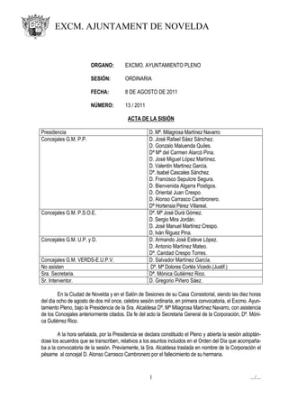 EXCM. AJUNTAMENT DE NOVELDA



                        ORGANO:         EXCMO. AYUNTAMIENTO PLENO

                        SESIÓN:         ORDINARIA

                        FECHA:          8 DE AGOSTO DE 2011

                        NÚMERO:         13 / 2011

                                          ACTA DE LA SISIÓN

Presidencia                                         D. Mª. Milagrosa Martínez Navarro
Concejales G.M. P.P.                                D. José Rafael Sáez Sánchez.
                                                    D. Gonzalo Maluenda Quiles.
                                                    Dª Mª del Carmen Alarcó Pina.
                                                    D. José Miguel López Martínez.
                                                    D. Valentín Martínez García.
                                                    Dª. Isabel Cascales Sánchez.
                                                    D. Francisco Sepulcre Segura.
                                                    D. Bienvenida Algarra Postigos.
                                                    D. Oriental Juan Crespo.
                                                    D. Alonso Carrasco Cambronero.
                                                    Dª Hortensia Pérez Villareal.
Concejales G.M. P.S.O.E.                            Dª. Mª José Durá Gómez.
                                                    D. Sergio Mira Jordán.
                                                    D. José Manuel Martínez Crespo.
                                                    D. Iván Ñíguez Pina.
Concejales G.M. U.P. y D.                           D. Armando José Esteve López.
                                                    D. Antonio Martínez Mateo.
                                                    Dª. Caridad Crespo Torres.
Concejales G.M. VERDS-E.U.P.V.                      D. Salvador Martínez García.
No asisten                                          Dª. Mª Dolores Cortés Vicedo.(Justif.)
Sra. Secretaria.                                    Dª. Mónica Gutiérrez Rico.
Sr. Interventor.                                    D. Gregorio Piñero Sáez.

        En la Ciudad de Novelda y en el Salón de Sesiones de su Casa Consistorial, siendo las diez horas
del día ocho de agosto de dos mil once, celebra sesión ordinaria, en primera convocatoria, el Excmo. Ayun-
tamiento Pleno, bajo la Presidencia de la Sra. Alcaldesa Dª. Mª Milagrosa Martínez Navarro, con asistencia
de los Concejales anteriormente citados. Da fe del acto la Secretaria General de la Corporación, Dª. Móni-
ca Gutiérrez Rico.

        A la hora señalada, por la Presidencia se declara constituido el Pleno y abierta la sesión adoptán-
dose los acuerdos que se transcriben, relativos a los asuntos incluidos en el Orden del Día que acompaña-
ba a la convocatoria de la sesión. Previamente, la Sra. Alcaldesa traslada en nombre de la Corporación el
pésame al concejal D. Alonso Carrasco Cambronero por el fallecimiento de su hermana.


                                                    1                                                .../...
 