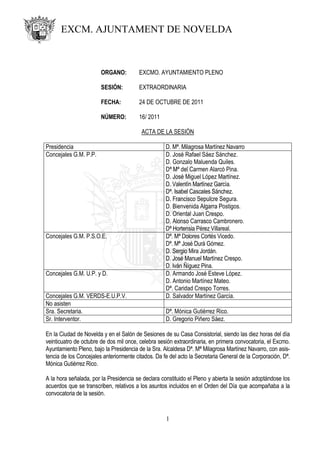 EXCM. AJUNTAMENT DE NOVELDA



                        ORGANO:         EXCMO. AYUNTAMIENTO PLENO

                        SESIÓN:         EXTRAORDINARIA

                        FECHA:          24 DE OCTUBRE DE 2011

                        NÚMERO:         16/ 2011

                                         ACTA DE LA SESIÓN

Presidencia                                         D. Mª. Milagrosa Martínez Navarro
Concejales G.M. P.P.                                D. José Rafael Sáez Sánchez.
                                                    D. Gonzalo Maluenda Quiles.
                                                    Dª Mª del Carmen Alarcó Pina.
                                                    D. José Miguel López Martínez.
                                                    D. Valentín Martínez García.
                                                    Dª. Isabel Cascales Sánchez.
                                                    D. Francisco Sepulcre Segura.
                                                    D. Bienvenida Algarra Postigos.
                                                    D. Oriental Juan Crespo.
                                                    D. Alonso Carrasco Cambronero.
                                                    Dª Hortensia Pérez Villareal.
Concejales G.M. P.S.O.E.                            Dª. Mª Dolores Cortés Vicedo.
                                                    Dª. Mª José Durá Gómez.
                                                    D. Sergio Mira Jordán.
                                                    D. José Manuel Martínez Crespo.
                                                    D. Iván Ñíguez Pina.
Concejales G.M. U.P. y D.                           D. Armando José Esteve López.
                                                    D. Antonio Martínez Mateo.
                                                    Dª. Caridad Crespo Torres.
Concejales G.M. VERDS-E.U.P.V.                      D. Salvador Martínez García.
No asisten
Sra. Secretaria.                                    Dª. Mónica Gutiérrez Rico.
Sr. Interventor.                                    D. Gregorio Piñero Sáez.

En la Ciudad de Novelda y en el Salón de Sesiones de su Casa Consistorial, siendo las diez horas del día
veinticuatro de octubre de dos mil once, celebra sesión extraordinaria, en primera convocatoria, el Excmo.
Ayuntamiento Pleno, bajo la Presidencia de la Sra. Alcaldesa Dª. Mª Milagrosa Martínez Navarro, con asis-
tencia de los Concejales anteriormente citados. Da fe del acto la Secretaria General de la Corporación, Dª.
Mónica Gutiérrez Rico.

A la hora señalada, por la Presidencia se declara constituido el Pleno y abierta la sesión adoptándose los
acuerdos que se transcriben, relativos a los asuntos incluidos en el Orden del Día que acompañaba a la
convocatoria de la sesión.


                                                    1
 