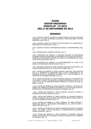 PLENO
                SESION ORDINARIA
                MINUTA Nº 17/2012
           DÍA 17 DE SEPTIEMBRE DE 2012

                               SUMARIO
    1/185.- DACIÓN DE CUENTA DE DECRETOS Y RESOLUCIONES DE ALCALDÍA, CONCEJALES
    DELEGADOS Y TITULARES DE ÓRGANOS SUPERIORES Y DIRECTIVOS DESDE LA ÚLTIMA
    DACIÓN DE CUENTA. (Pág. 4)

    2/186.- DACION DE CUENTA DEL DECRETO DE RECTIFICACIÓN DE LA LIQUIDACIÓN DEL
    PRESUPUESTO DEL EJERCICIO 2011. (Pág. 5)

    3/187.- DACIÓN DE CUENTA DE DISPOSICIONES OFICIALES Y CORRESPONDENCIA. (Pág.
    8)

    4/188.- INFORMACIÓN DEL GOBIERNO MUNICIPAL. (Pág. 9)

    5/189.- PROPOSICIÓN QUE PRESENTA LA CONCEJALA DELEGADA DE PARTICIPACIÓN
    CIUDADANA PARA DAR CUMPLIMIENTO AL REGLAMENTO DE LAS JUNTAS DE DISTRITO Y
    CONSEJOS DE PARTICIPACIÓN CIUDADANA EN CUANTO A LA COMPOSICIÓN DEL PLENO
    DE LAS JUNTAS DE DISTRITO. (Pág. 12)

    6/190.- PROPOSICIÓN QUE PRESENTA LA ALCALDÍA-PRESIDENTE EN     APOYO A LOS
    CUERPOS DE SEGURIDAD DE NUESTRA CIUDAD. (Pág. 15)

    7/191.- MOCIÓN QUE PRESENTA EL GRUPO MUNICIPAL SOCIALISTA, EN RELACIÓN A LAS
    MEDIDAS RECOGIDAS EN EL RD-LEY 14/2012 DE 20 DE ABRIL. (Pág. 17)

    8/192.- MOCIÓN QUE PRESENTA EL GRUPO MUNICIPAL SOCIALISTA, PARA SOLICITAR
    QUE EN EL MECANISMO DE FINANCIACIÓN PARA EL PAGO A PROVEEDORES DE LAS
    ENTIDADES LOCALES SE ESTABLEZCA UN INTERÉS FIJO Y QUE NO SUPERE EL 5%
    PREVISTO POR EL GOBIERNO DE ESPAÑA. (Pág. 24)

    9/193.- MOCIÓN QUE PRESENTA EL GRUPO MUNICIPAL SOCIALISTA, EN RELACIÓN CON
    LA ADMISIÓN A TRÁMITE DEL RECURSO DE INCONSTITUCIONALIDAD CONTRA LA LEY
    6/2011 POR LA QUE SE ESTABLECEN MEDIDAS TENDENTES A LA VENTA DEL CANAL DE
    ISABEL II. (Pág. 29)

    10/194.- MOCIÓN QUE PRESENTA EL GRUPO MUNICIPAL SOCIALISTA, CON MOTIVO DEL
    ANUNCIO DEL GOBIERNO DE ESPAÑA DE REFORMAR LA LEY 2/2010 DE SALUD SEXUAL Y
    REPRODUCTIVA E INTERRUPCIÓN VOLUNTARIA DEL EMBARAZO. (Pág. 35)

    11/195.- MOCIÓN QUE PRESENTA EL GRUPO MUNICIPAL SOCIALISTA, CONTRA LA
    SUPRESIÓN DE PARTIDOS JUDICIALES. (Pág. 39)

    12/196.- MOCIÓN QUE PRESENTA EL GRUPO MUNICIPAL DE IZQUIERDA UNIDA-LOS
    VERDES, EN RELACIÓN CON LOS ATAQUES FASCISTAS EN INTERNET A UNA DIPUTADA DE
    IU-LV EN LA ASAMBLEA DE MADRID. (Pág. 44)

    13/197.- MOCIÓN QUE PRESENTA EL GRUPO MUNICIPAL DE UNIÓN PROGRESO Y
    DEMOCRACIA SOBRE LA DEGRADACIÓN MEDIOAMBIENTAL DEL DISTRITO NORTE Y
    ZONAS LIMÍTROFES. (Pág. 45)

    14/198.- MOCIÓN QUE PRESENTAN LOS GRUPOS MUNICIPALES SOCIALISTA, IZQUIERDA
    UNIDA – LOS VERDES Y UPD, EN RELACIÓN A LA MODIFICACIÓN DEL REGLAMENTO
    ORGÁNICO MUNICIPAL. (Pág. 47)

    15/199.- MOCIÓN QUE PRESENTA EL GRUPO MUNICIPAL DE IZQUIERDA UNIDA-LOS
    VERDES, EN RELACIÓN CON LAS MEDIDAS DE RECORTE ADOPTADAS POR EL GOBIERNO
    DE LA NACIÓN. (Pág. 57)

Pleno Ordinario 17 Septiembre 2012                             Página 1
 