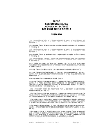 PLENO
                      SESION ORDINARIA
                      MINUTA Nº 14/2012
                    DÍA 25 DE JUNIO DE 2012

                                  SUMARIO

1/146.- APROBACIÓN DEL ACTA DE LA SESIÓN ORDINARIA CELEBRADA EL DÍA 25 DE ABRIL DE
2012. (Pág. 4)

2/147.- APROBACIÓN DEL ACTA DE LA SESIÓN EXTRAORDINARIA CELEBRADA EL DÍA 28 DE MAYO
DE 2012. (Pág. 4)

3/148.- APROBACIÓN DEL ACTA DE LA SESIÓN ORDINARIA CELEBRADA EL DÍA 28 DE MAYO DE
2012. (Pág. 4)

4/149.- APROBACIÓN DEL ACTA DE LA SESIÓN EXTRAORDINARIA CELEBRADA EL DÍA 1 DE JUNIO
DE 2012. (Pág. 4)

5/150.- APROBACIÓN DEL ACTA DE LA SESIÓN EXTRAORDINARIA CELEBRADA EL DÍA 11 DE JUNIO
DE 2012. (Pág. 4)

6/151.- DACIÓN DE CUENTA DE DECRETOS Y RESOLUCIONES DE ALCALDÍA, CONCEJALES
DELEGADOS Y TITULARES DE ÓRGANOS SUPERIORES Y DIRECTIVOS DESDE LA ÚLTIMA DACIÓN
DE CUENTA. (Pág. 5)

7/152.- DACIÓN DE CUENTA DE DISPOSICIONES OFICIALES Y CORRESPONDENCIA. (Pág. 5)

8/153.- DACIÓN DE CUENTA QUE PRESENTA LA CONCEJALA DELEGADA DE FAMILIA Y MAYORES,
RELATIVA A LA CELEBRACIÓN DE LA PRIMERA FERIA DE LA FAMILIA DE LA COMUNIDAD DE
MADRID. (Pág. 7)

9/154.- INFORMACIÓN DEL GOBIERNO MUNICIPAL. (Pág. 8)

10/155.- DACIÓN DE CUENTA QUE PRESENTA LA CONCEJAL DELEGADA DE INFANCIA Y MUJER,
RELATIVA A LA PUESTA EN MARCHA DE LA GESTIÓN DE DOS DISPOSITIVOS DE ACOGIDA
TEMPORAL (CENTRO DE EMERGENCIA Y CENTRO DE ACOGIDA) PARA MUJERES VÍCTIMAS DE
VIOLENCIA DE GÉNERO Y SUS HIJOS/AS. (Pág. 14)

11/156.- APROBACIÓN INICIAL DEL REGLAMENTO PARA LA CONCESIÓN DE LOS PREMIOS
“CIUDAD DE ALCORCÓN”. (Pág. 17)

12/157.- DACIÓN DE CUENTA QUE PRESENTA EL CONCEJAL DELEGADO DE GESTIÓN, FUNCIÓN
PÚBLICA Y RÉGIMEN INTERIOR, EN RELACIÓN A LA MEMORIA DEL PLAN UNITARIO DE FORMACIÓN
2011 DEL AYUNTAMIENTO DE ALCORCÓN Y SUS ORGANISMOS AUTÓNOMOS. (Pág. 24)

13/158.- PROPUESTA QUE PRESENTA LA CONCEJALA DELEGADA DE MEDIO AMBIENTE, PARQUES Y
JARDINES, EN RELACIÓN A LA APROBACIÓN INICIAL DE LA ORDENANZA MUNICIPAL REGULADORA
DE LA GESTIÓN DE RESIDUOS DOMÉSTICOS, LIMPIEZA VIARIA Y DE EDIFICACIONES. (Pág. 25)

14/159.- PROPUESTA QUE PRESENTA EL DIRECTOR GENERAL DE HACIENDA Y PRESUPUESTOS,
RELATIVA A EXPEDIENTE DE MODIFICACIÓN DE CRÉDITOS DEL PRESUPUESTO MUNICIPAL DE 2012.
(Pág. 32)

15/160.- PROPOSICIÓN DE LA ALCALDÍA-PRESIDENCIA, SOBRE RATIFICACIÓN DEL ACUERDO Nº
2/145, ADOPTADO EN SESIÓN PLENARIA EXTRAORDINARIA Y URGENTE CELEBRADA EL DÍA 20 DE
JUNIO DE 2012, RELATIVA A LA PROPUESTA ANTICIPADA DE CONVENIO ELABORADA POR LA
EMPRESA MUNICIPAL DE GESTIÓN INMOBILIARIA DE ALCORCÓN, S.A.U. (Pág. 35)




Pleno Ordinario 25 Junio 2012                                      Página 1
 