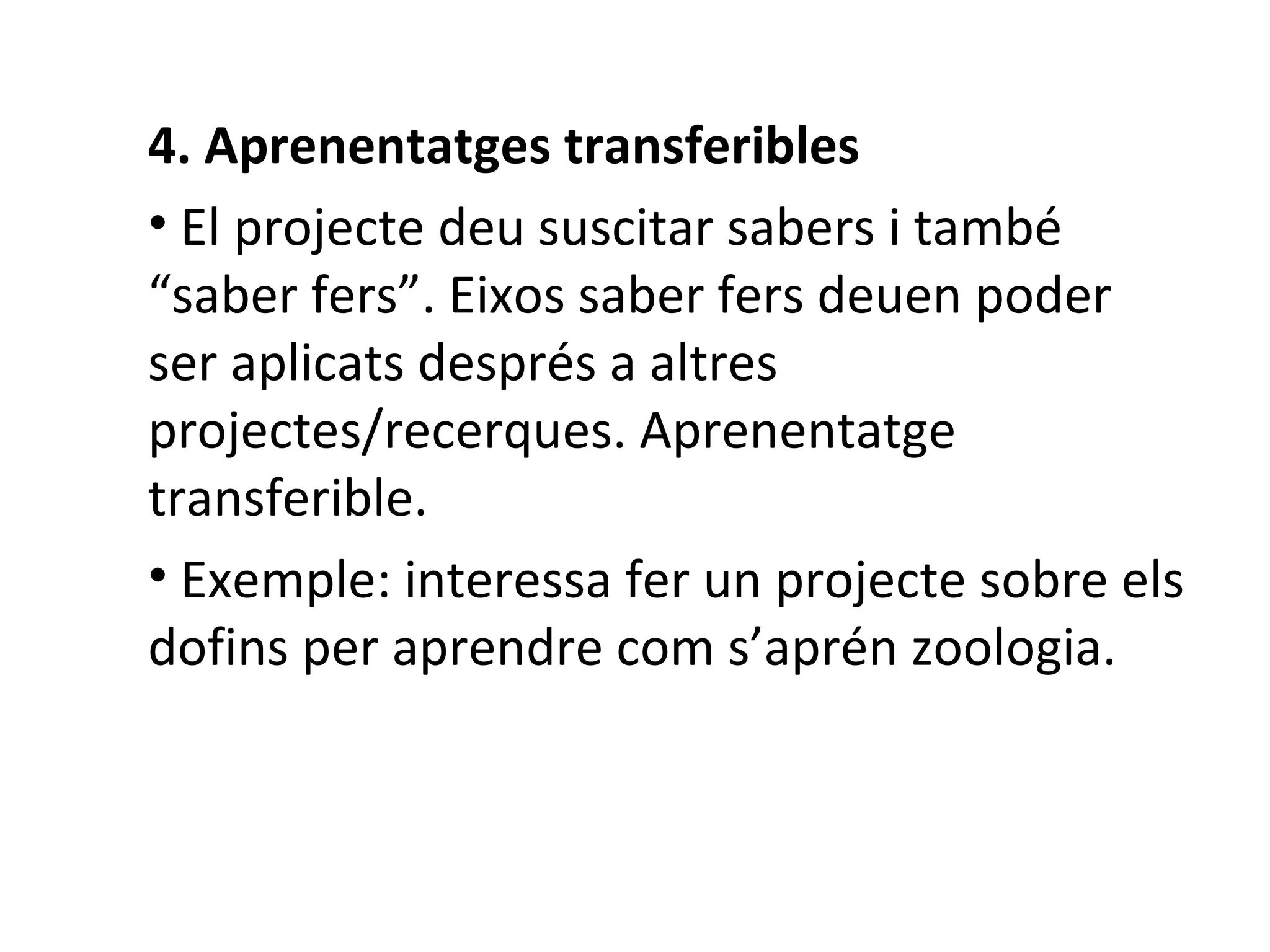 4. Aprenentatges transferibles El projecte deu suscitar sabers i també “saber fers”. Eixos saber fers deuen poder ser aplicats després a altres projectes/recerques. Aprenentatge transferible.  Exemple: interessa fer un projecte sobre els dofins per aprendre com s’aprén zoologia.   